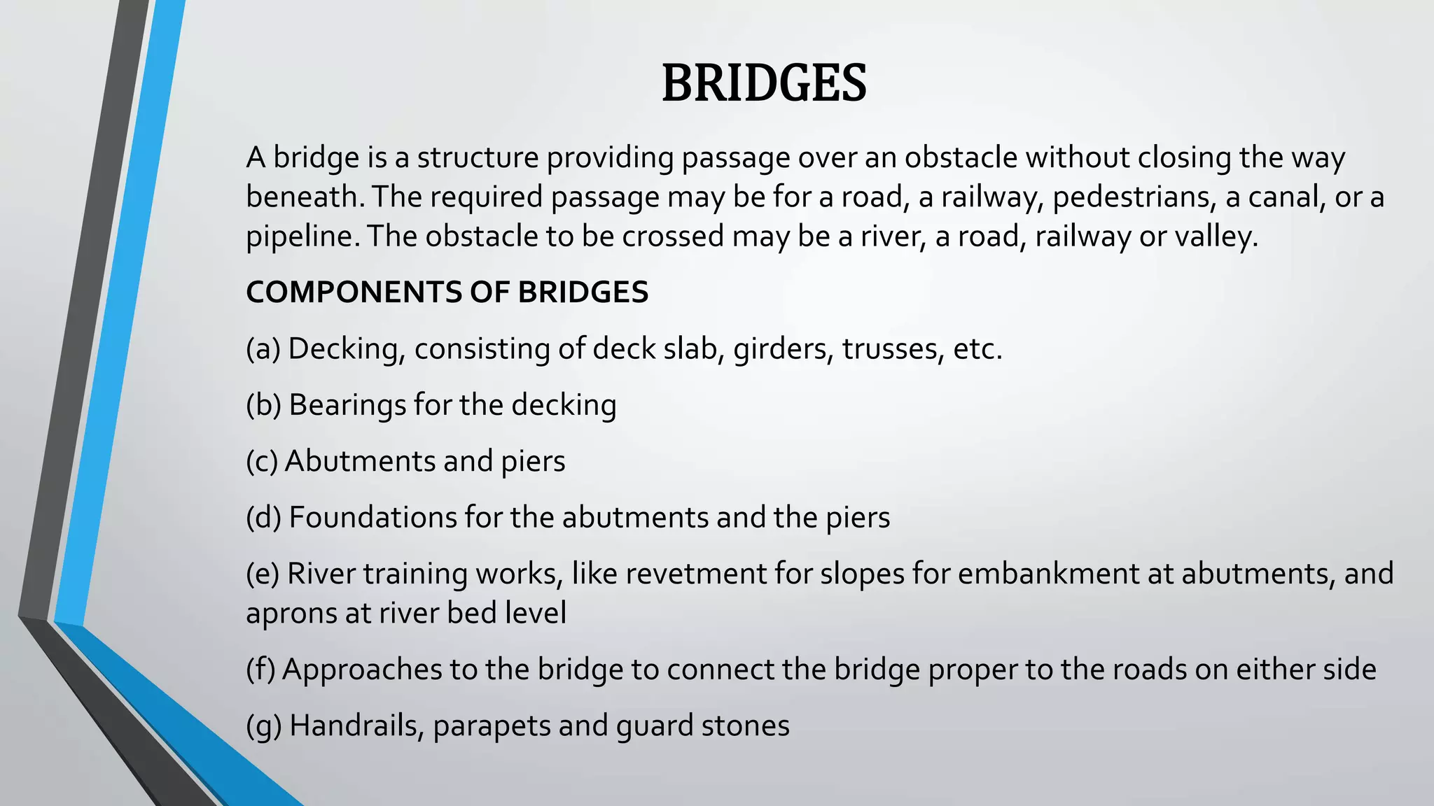 BRIDGES
A bridge is a structure providing passage over an obstacle without closing the way
beneath.The required passage may be for a road, a railway, pedestrians, a canal, or a
pipeline.The obstacle to be crossed may be a river, a road, railway or valley.
COMPONENTS OF BRIDGES
(a) Decking, consisting of deck slab, girders, trusses, etc.
(b) Bearings for the decking
(c) Abutments and piers
(d) Foundations for the abutments and the piers
(e) River training works, like revetment for slopes for embankment at abutments, and
aprons at river bed level
(f) Approaches to the bridge to connect the bridge proper to the roads on either side
(g) Handrails, parapets and guard stones
 