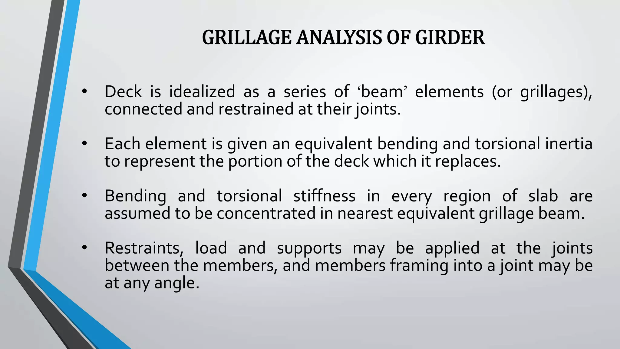 GRILLAGE ANALYSIS OF GIRDER
• Deck is idealized as a series of ‘beam’ elements (or grillages),
connected and restrained at their joints.
• Each element is given an equivalent bending and torsional inertia
to represent the portion of the deck which it replaces.
• Bending and torsional stiffness in every region of slab are
assumed to be concentrated in nearest equivalent grillage beam.
• Restraints, load and supports may be applied at the joints
between the members, and members framing into a joint may be
at any angle.
 