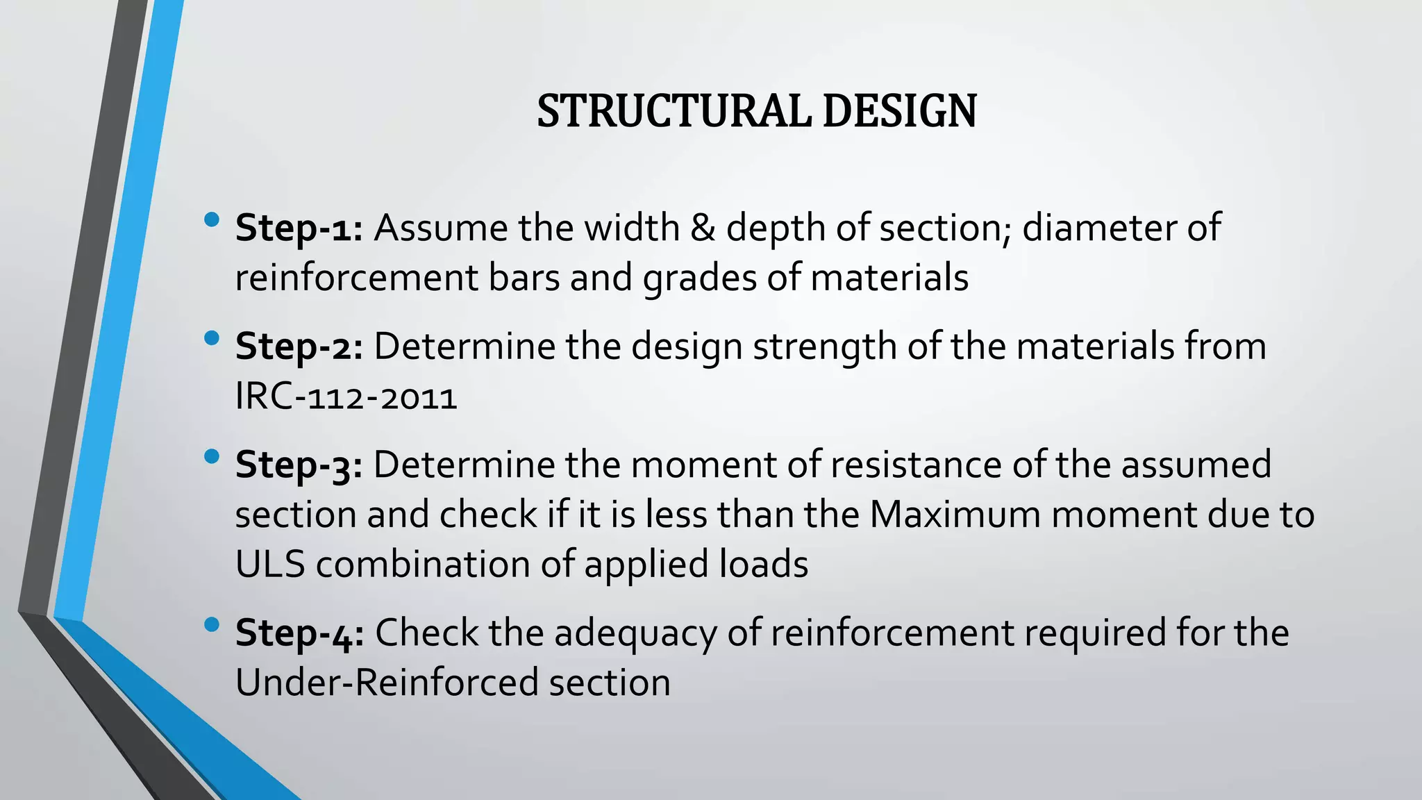 STRUCTURAL DESIGN
• Step-1: Assume the width & depth of section; diameter of
reinforcement bars and grades of materials
• Step-2: Determine the design strength of the materials from
IRC-112-2011
• Step-3: Determine the moment of resistance of the assumed
section and check if it is less than the Maximum moment due to
ULS combination of applied loads
• Step-4: Check the adequacy of reinforcement required for the
Under-Reinforced section
 