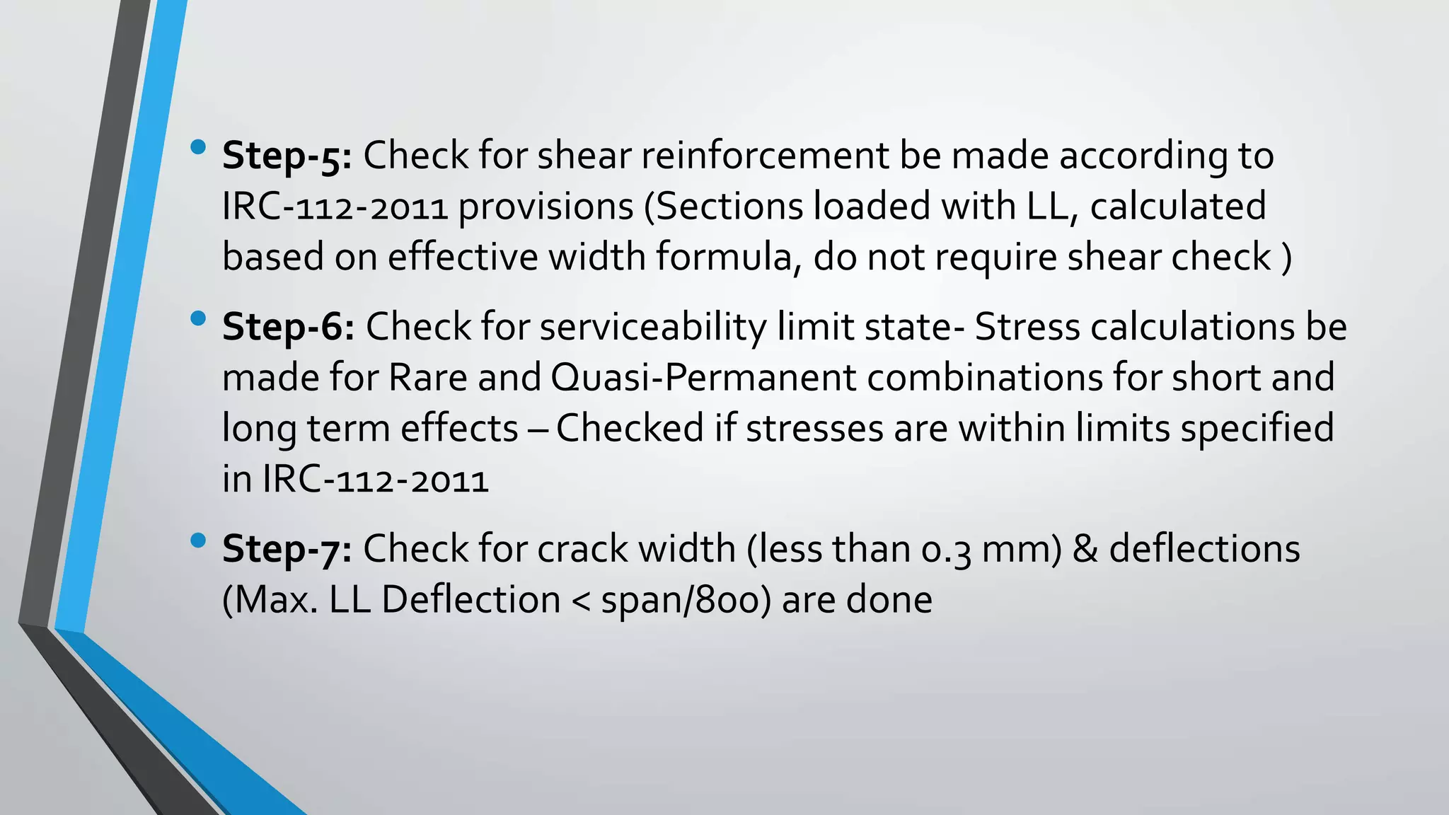 • Step-5: Check for shear reinforcement be made according to
IRC-112-2011 provisions (Sections loaded with LL, calculated
based on effective width formula, do not require shear check )
• Step-6: Check for serviceability limit state- Stress calculations be
made for Rare and Quasi-Permanent combinations for short and
long term effects – Checked if stresses are within limits specified
in IRC-112-2011
• Step-7: Check for crack width (less than 0.3 mm) & deflections
(Max. LL Deflection < span/800) are done
 
