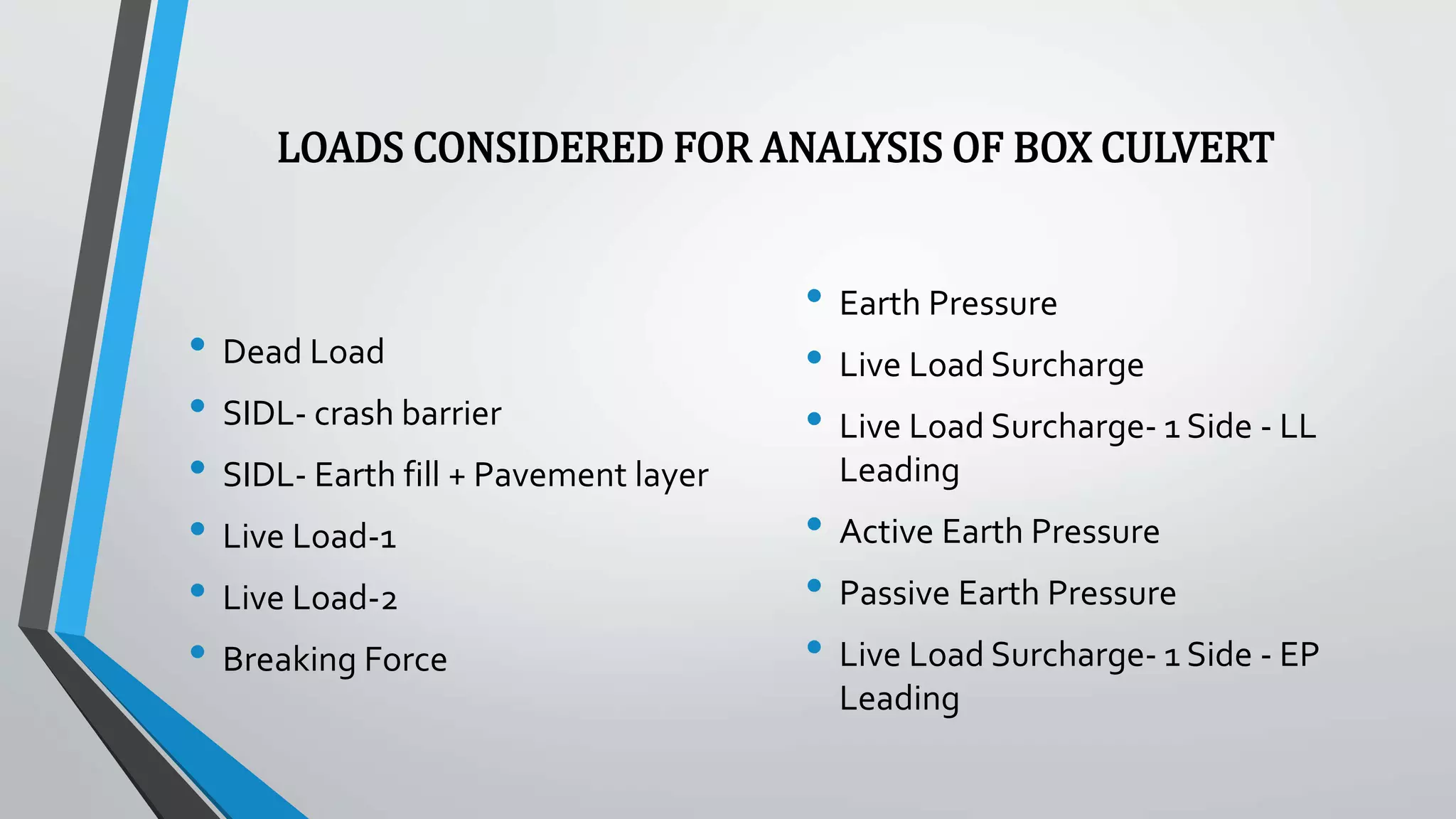 LOADS CONSIDERED FOR ANALYSIS OF BOX CULVERT
• Dead Load
• SIDL- crash barrier
• SIDL- Earth fill + Pavement layer
• Live Load-1
• Live Load-2
• Breaking Force
• Earth Pressure
• Live Load Surcharge
• Live Load Surcharge- 1 Side - LL
Leading
• Active Earth Pressure
• Passive Earth Pressure
• Live Load Surcharge- 1 Side - EP
Leading
 