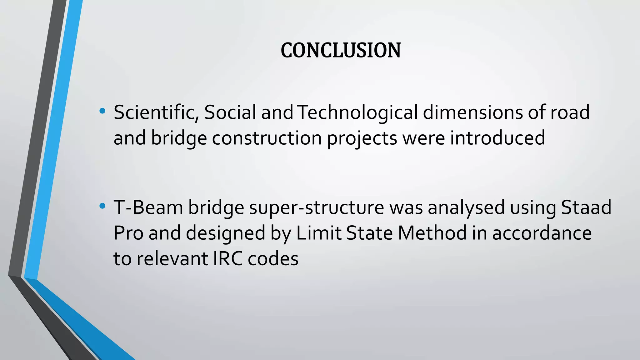 CONCLUSION
• Scientific, Social andTechnological dimensions of road
and bridge construction projects were introduced
• T-Beam bridge super-structure was analysed using Staad
Pro and designed by Limit State Method in accordance
to relevant IRC codes
 