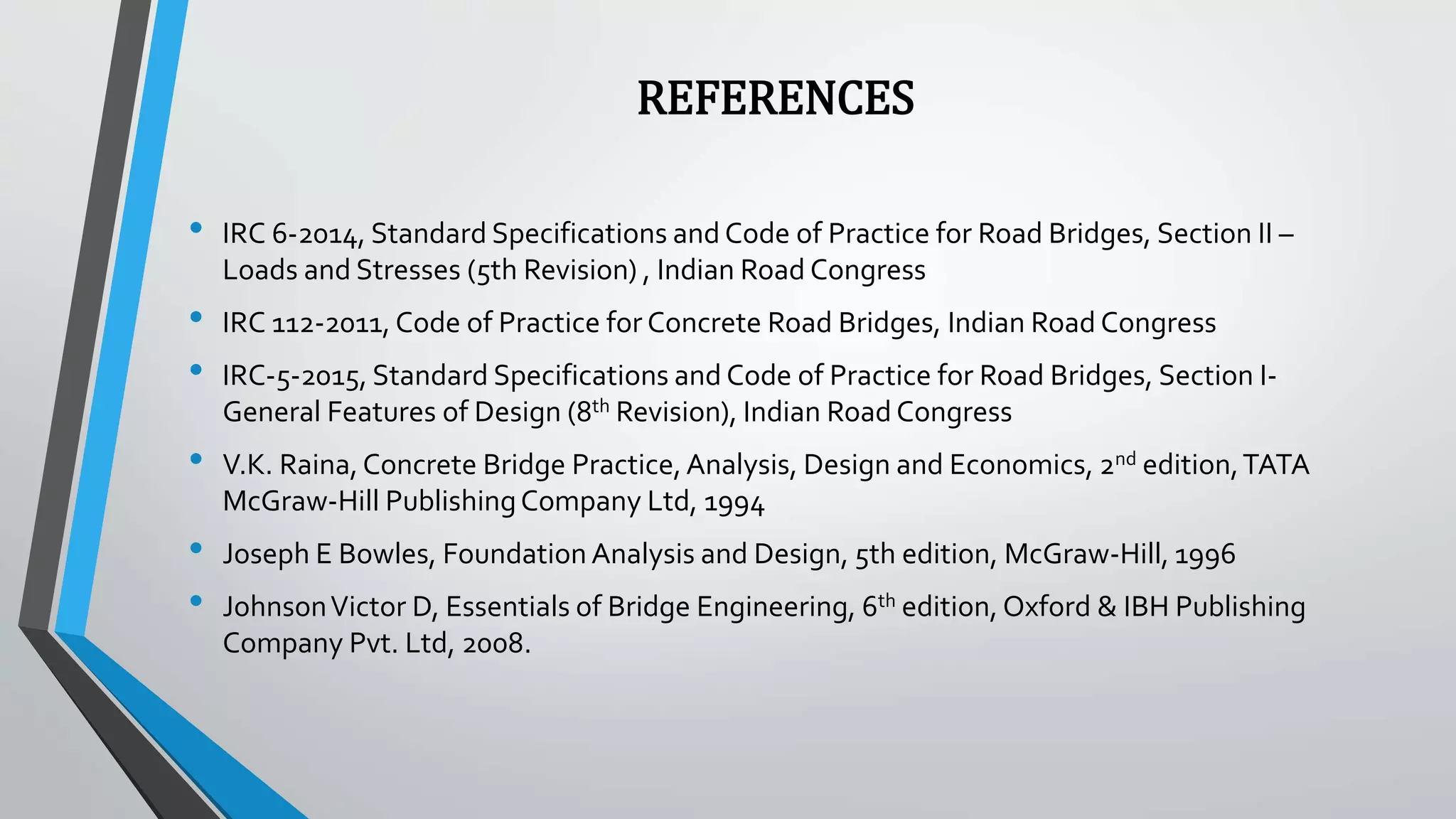 REFERENCES
• IRC 6-2014, Standard Specifications and Code of Practice for Road Bridges, Section II –
Loads and Stresses (5th Revision) , Indian Road Congress
• IRC 112-2011, Code of Practice for Concrete Road Bridges, Indian Road Congress
• IRC-5-2015, Standard Specifications and Code of Practice for Road Bridges, Section I-
General Features of Design (8th Revision), Indian Road Congress
• V.K. Raina,Concrete Bridge Practice,Analysis, Design and Economics, 2nd edition,TATA
McGraw-Hill PublishingCompany Ltd, 1994
• Joseph E Bowles, Foundation Analysis and Design, 5th edition, McGraw-Hill, 1996
• JohnsonVictor D, Essentials of Bridge Engineering, 6th edition, Oxford & IBH Publishing
Company Pvt. Ltd, 2008.
 