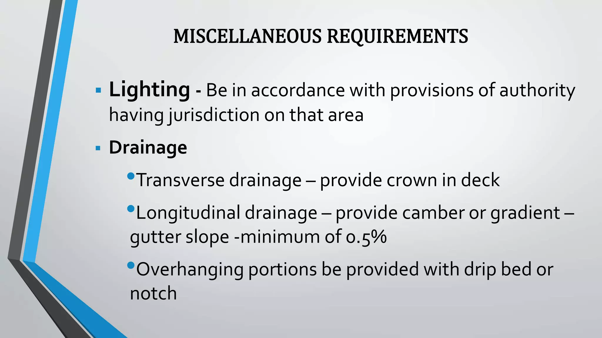 MISCELLANEOUS REQUIREMENTS
 Lighting - Be in accordance with provisions of authority
having jurisdiction on that area
 Drainage
•Transverse drainage – provide crown in deck
•Longitudinal drainage – provide camber or gradient –
gutter slope -minimum of 0.5%
•Overhanging portions be provided with drip bed or
notch
 