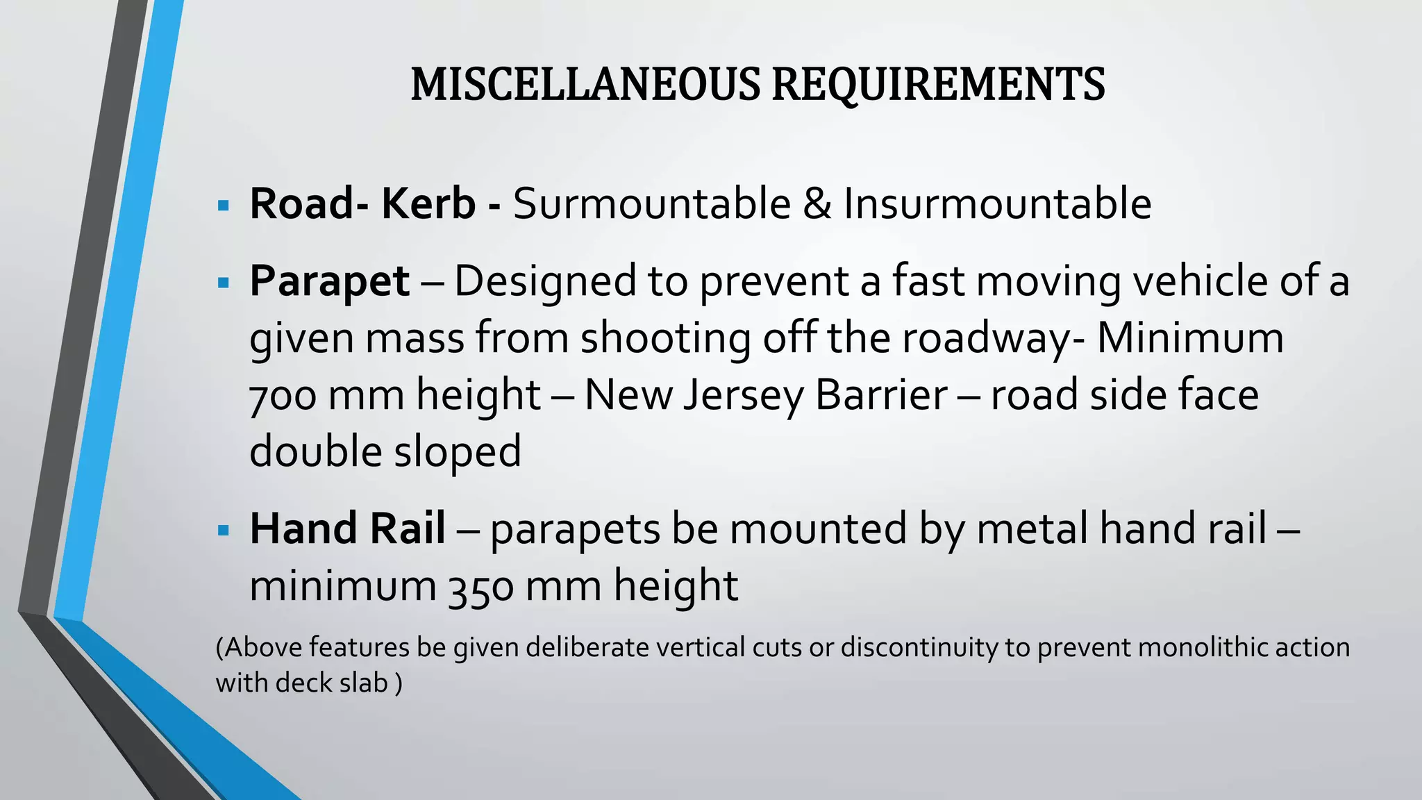 MISCELLANEOUS REQUIREMENTS
 Road- Kerb - Surmountable & Insurmountable
 Parapet – Designed to prevent a fast moving vehicle of a
given mass from shooting off the roadway- Minimum
700 mm height – New Jersey Barrier – road side face
double sloped
 Hand Rail – parapets be mounted by metal hand rail –
minimum 350 mm height
(Above features be given deliberate vertical cuts or discontinuity to prevent monolithic action
with deck slab )
 