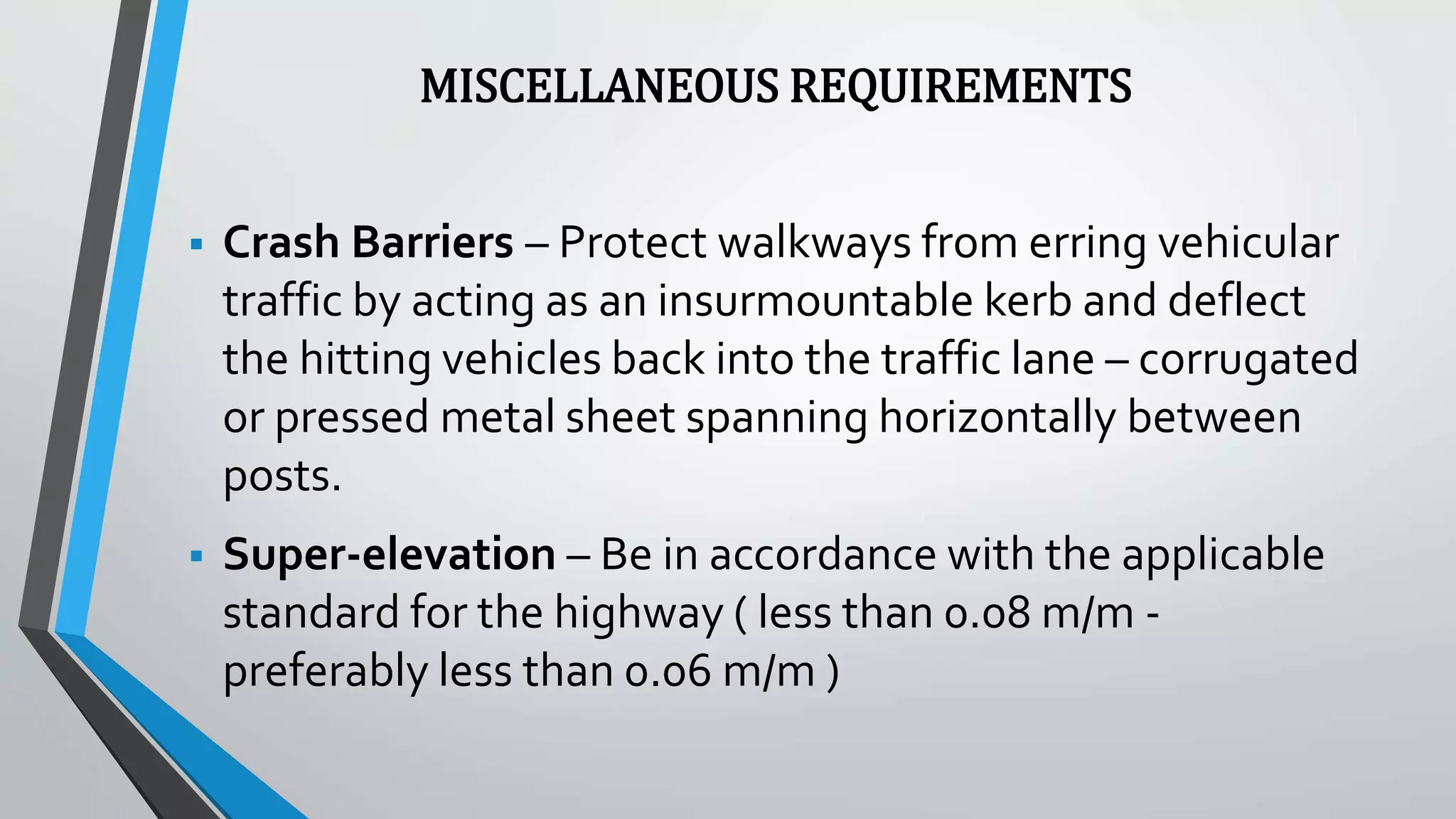 MISCELLANEOUS REQUIREMENTS
 Crash Barriers – Protect walkways from erring vehicular
traffic by acting as an insurmountable kerb and deflect
the hitting vehicles back into the traffic lane – corrugated
or pressed metal sheet spanning horizontally between
posts.
 Super-elevation – Be in accordance with the applicable
standard for the highway ( less than 0.08 m/m -
preferably less than 0.06 m/m )
 