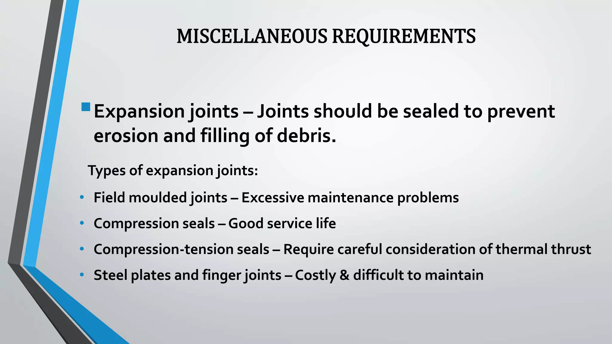 MISCELLANEOUS REQUIREMENTS
Expansion joints – Joints should be sealed to prevent
erosion and filling of debris.
Types of expansion joints:
• Field moulded joints – Excessive maintenance problems
• Compression seals – Good service life
• Compression-tension seals – Require careful consideration of thermal thrust
• Steel plates and finger joints – Costly & difficult to maintain
 