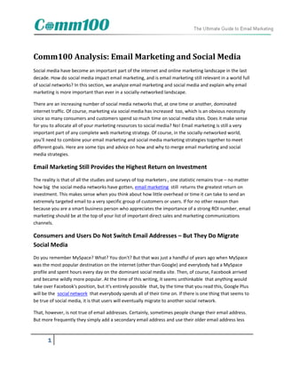 Comm100 Analysis: Email Marketing and Social Media
Social media have become an important part of the internet and online marketing landscape in the last
decade. How do social media impact email marketing, and is email marketing still relevant in a world full
of social networks? In this section, we analyze email marketing and social media and explain why email
marketing is more important than ever in a socially-networked landscape.

There are an increasing number of social media networks that, at one time or another, dominated
internet traffic. Of course, marketing via social media has increased too, which is an obvious necessity
since so many consumers and customers spend so much time on social media sites. Does it make sense
for you to allocate all of your marketing resources to social media? No! Email marketing is still a very
important part of any complete web marketing strategy. Of course, in the socially-networked world,
you'll need to combine your email marketing and social media marketing strategies together to meet
different goals. Here are some tips and advice on how and why to merge email marketing and social
media strategies.

Email Marketing Still Provides the Highest Return on Investment
The reality is that of all the studies and surveys of top marketers , one statistic remains true – no matter
how big the social media networks have gotten, email marketing still returns the greatest return on
investment. This makes sense when you think about how little overhead or time it can take to send an
extremely targeted email to a very specific group of customers or users. If for no other reason than
because you are a smart business person who appreciates the importance of a strong ROI number, email
marketing should be at the top of your list of important direct sales and marketing communications
channels.

Consumers and Users Do Not Switch Email Addresses – But They Do Migrate
Social Media
Do you remember MySpace? What? You don't? But that was just a handful of years ago when MySpace
was the most popular destination on the internet (other than Google) and everybody had a MySpace
profile and spent hours every day on the dominant social media site. Then, of course, Facebook arrived
and became wildly more popular. At the time of this writing, it seems unthinkable that anything would
take over Facebook's position, but it's entirely possible that, by the time that you read this, Google Plus
will be the social network that everybody spends all of their time on. If there is one thing that seems to
be true of social media, it is that users will eventually migrate to another social network.

That, however, is not true of email addresses. Certainly, sometimes people change their email address.
But more frequently they simply add a secondary email address and use their older email address less



       1
 