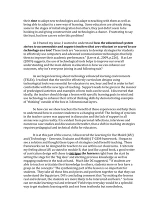 their time to adopt new technologies and adapt to teaching with them as well as 
being able to adjust to a new way of learning. Some educators are already doing, 
some in the stages of initial integration but others, they just didn’t seem to be 
hooking in and giving constructivist and technologies a chance. Frustrating to say 
the least, but how can we solve this problem? 
As I framed my issue, I wanted to understand how the educational system 
strives to accommodate and support teachers that are reluctant or scared to use 
technology as a tool. These tools are “necessary to develop strategies for students 
to effectively use computers and advanced communication technologies that help 
them to improve their academic performance.” (Lee et al., 2009, p.226). If as Lee 
(2009) suggests, the use of technological tools helps to improve our overall 
understanding and the main debate in education is how we can enhance our 
outcomes, why isn’t everyone joining in and following suit? 
As we began learning about technology enhanced learning environments 
(TELEs), I realized that the need for effectively curriculum designs using 
technological tools was essential for educators to see, hear and feel in order to feel 
comfortable with the new type of teaching. Support needs to be given in the manner 
of predesigned activities and examples of how tools can be used. I discovered that 
ideally, the teacher should design a lesson with specific learning goals in mind and 
use technology to enhance their critical thinking skills by demonstrating examples 
of “thinking” outside of the box in 3 dimensional layers. 
So how can we show teachers the benefit of these experiences and help them 
to understand how to connect students to a changing world? The feeling of cynicism 
in the teacher career was apparent in discussion and the lack of support in all 
arenas was a grim reality. It is evident from personal reflections, interviews and 
numerous case studies and discussions thereafter, that a shift in teaching strategies 
requires pedagogical and technical shifts for educators. 
It is at this part of the course, I discovered the Learning for Use Model (LfU) 
and (Technology – Generate, Evaluate and Modify) T-GEM framework. I began to 
see a solution and thought these types of strategies could benefit teaching. These 
frameworks can be designed for teachers to use within our classrooms. I reiterate 
my feeling about LfU as stated in module B, that just like a good book, a good writer 
of curriculum design will chose to intrigue the learners right from the start by 
setting the stage for the “big idea” and eliciting previous knowledge as well as 
engaging students in the task at hand. Much like DC suggested, ““if students are 
able to teach or articulate their knowledge to others, students more or less have a 
grasp on the concepts.” The synthesizing part of the lesson is so important for 
students. They take all those bits and pieces and put them together so that they can 
understand the big picture. DH’s concluding comment that “by making the lessons 
real and relevant, the students are more likely to be interested and learn.” So how 
can we make learning real and relevant? Field trips everyday would be a splendid 
way to get students learning with and not from textbooks but nonetheless, 
 