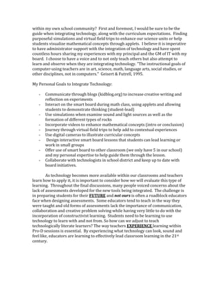 within my own school community? First and foremost, I would be sure to be the 
guide when integrating technology, along with the curriculum expectations. Finding 
purposeful simulations and virtual field trips to enhance our science units or help 
students visualize mathematical concepts through applets. I believe it is imperative 
to have administrator support with the integration of technology and have spent 
countless hours sharing my experiences with my principal and the GM of IT with my 
board. I choose to have a voice and to not only teach others but also attempt to 
learn and observe when they are integrating technology. "The instructional goals of 
computer-using teachers are in art, science, math, language arts, social studies, or 
other disciplines, not in computers." Geisert & Futrell, 1995. 
My Personal Goals to Integrate Technology: 
- Communicate through blogs (kidblog.org) to increase creative writing and 
reflection on experiments 
- Interact on the smart board during math class, using applets and allowing 
students to demonstrate thinking (student-lead) 
- Use simulations when examine sound and light sources as well as the 
formation of different types of rocks 
- Incorporate videos to enhance mathematical concepts (intro or conclusion) 
- Journey through virtual field trips to help add to contextual experiences 
- Use digital cameras to illustrate curricular concepts 
- Design interactive smart board lessons that students can lead learning or 
work in small groups 
- Offer use of smart board to other classroom (we only have 5 in our school) 
and my personal expertise to help guide them through the lesson. 
- Collaborate with technologists in school district and keep up to date with 
board initiatives. 
As technology becomes more available within our classrooms and teachers 
learn how to apply it, it is important to consider how we will evaluate this type of 
learning. Throughout the final discussions, many people voiced concerns about the 
lack of assessments developed for the new tools being integrated. The challenge is 
in preparing students for their FUTURE and not ours is often a roadblock educators 
face when designing assessments. Some educators tend to teach in the way they 
were taught and old forms of assessments lack the importance of communication, 
collaboration and creative problem solving while having very little to do with the 
incorporation of constructivist learning. Students need to be learning to use 
technology to learn with and not from. So how can we adjust to teach 
technologically literate learners? The way teachers EXPERIENCE learning within 
Pro-D sessions is essential. By experiencing what technology can look, sound and 
feel like, educators are learning to effectively lead classroom learning in the 21st 
century. 
 