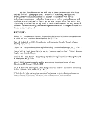 My final thoughts are centred with how to integrate technology effectively 
and the need for a pedagogical shift. I believe that scaffolding strategies and 
training opportunities are essential for teachers to transform from novice 
technology users to expert technology integrators as well as essential support and 
guidance from administration. I must act not only for my students but also for the 
community of students within my reach. A voice for reform must not only be heard 
but must also show the way, demonstrating the benefits and sharing techniques will 
have a measurable impact. 
REFERENCES: 
Edelson, D.C. (2001). Learning-for-use: A framework for the design of technology-supported inquiry 
activities. Journal of Research in Science Teaching, 38(3), 355-385. 
Falk, J. & Storksdieck, M. (2010). Science learning in a leisure setting. Journal of Research in Science 
Teaching, 47(2), 194-212 
Gagnéa, R.M. (1980). Learnable aspects of problem solving. Educational Psychologist, 15(2), 84-92. 
Geisert Paul G. & Futrell, Mynga K. (1995). Teachers, Computers, and Curriculum (2nd Edition). Needham 
Heights, Mass: Simon & Schuster. 
Jonassen, D.H. (2000). Toward a design theory of problem solving. Educational Technology Research 
& Development, 48(4), 63-85. 
Khan, S. (2010). New pedagogies for teaching with computer simulations. Journal of Science 
Education and Technology, 20(3), 215-232. 
Lee, S. M., Brescia, W., & Kissinger, D. (2009). Computer use and academic development in secondary 
schools. Computers in the Schools, 26(3), 224-235. 
O‟Keefe, B.A. (1996). A teacher’s interpretation of motivational strategies: Tools to help students 
succeed. Retrieved from: http:// edpsycherver.ed.vt.edu/resources/motivation1.html 
