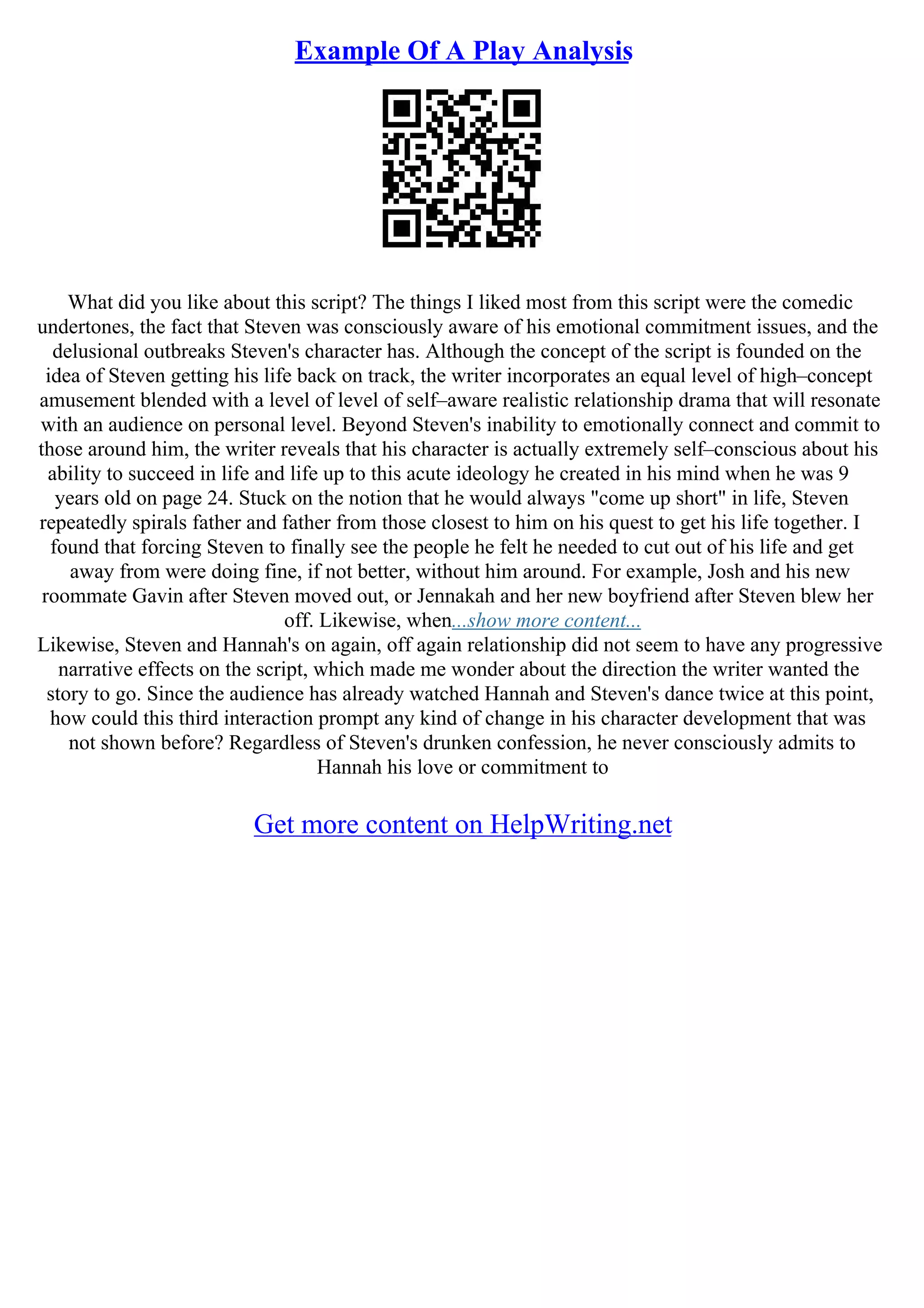 Example Of A Play Analysis
What did you like about this script? The things I liked most from this script were the comedic
undertones, the fact that Steven was consciously aware of his emotional commitment issues, and the
delusional outbreaks Steven's character has. Although the concept of the script is founded on the
idea of Steven getting his life back on track, the writer incorporates an equal level of high–concept
amusement blended with a level of level of self–aware realistic relationship drama that will resonate
with an audience on personal level. Beyond Steven's inability to emotionally connect and commit to
those around him, the writer reveals that his character is actually extremely self–conscious about his
ability to succeed in life and life up to this acute ideology he created in his mind when he was 9
years old on page 24. Stuck on the notion that he would always "come up short" in life, Steven
repeatedly spirals father and father from those closest to him on his quest to get his life together. I
found that forcing Steven to finally see the people he felt he needed to cut out of his life and get
away from were doing fine, if not better, without him around. For example, Josh and his new
roommate Gavin after Steven moved out, or Jennakah and her new boyfriend after Steven blew her
off. Likewise, when...show more content...
Likewise, Steven and Hannah's on again, off again relationship did not seem to have any progressive
narrative effects on the script, which made me wonder about the direction the writer wanted the
story to go. Since the audience has already watched Hannah and Steven's dance twice at this point,
how could this third interaction prompt any kind of change in his character development that was
not shown before? Regardless of Steven's drunken confession, he never consciously admits to
Hannah his love or commitment to
Get more content on HelpWriting.net
 