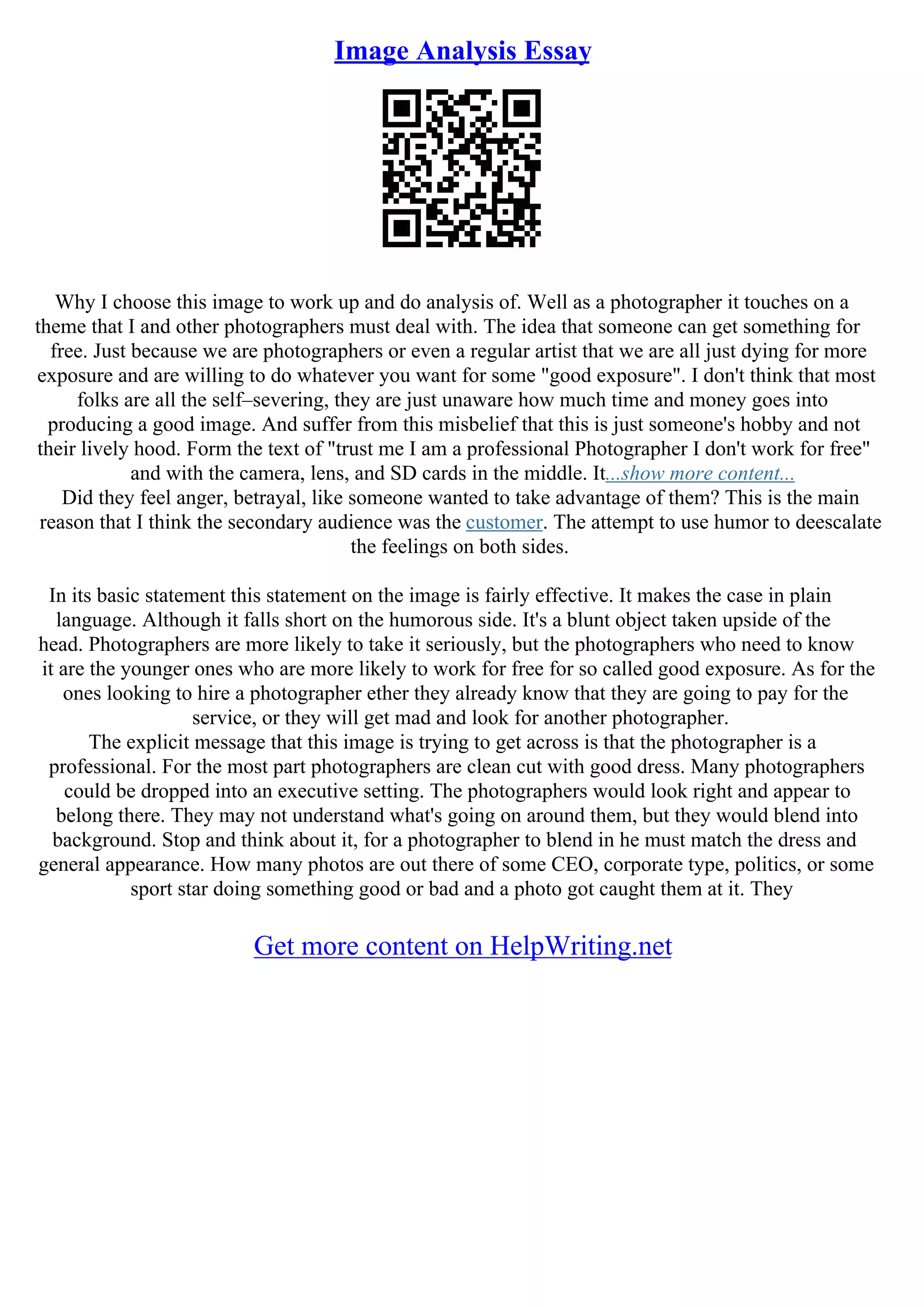Image Analysis Essay
Why I choose this image to work up and do analysis of. Well as a photographer it touches on a
theme that I and other photographers must deal with. The idea that someone can get something for
free. Just because we are photographers or even a regular artist that we are all just dying for more
exposure and are willing to do whatever you want for some "good exposure". I don't think that most
folks are all the self–severing, they are just unaware how much time and money goes into
producing a good image. And suffer from this misbelief that this is just someone's hobby and not
their lively hood. Form the text of "trust me I am a professional Photographer I don't work for free"
and with the camera, lens, and SD cards in the middle. It...show more content...
Did they feel anger, betrayal, like someone wanted to take advantage of them? This is the main
reason that I think the secondary audience was the customer. The attempt to use humor to deescalate
the feelings on both sides.
In its basic statement this statement on the image is fairly effective. It makes the case in plain
language. Although it falls short on the humorous side. It's a blunt object taken upside of the
head. Photographers are more likely to take it seriously, but the photographers who need to know
it are the younger ones who are more likely to work for free for so called good exposure. As for the
ones looking to hire a photographer ether they already know that they are going to pay for the
service, or they will get mad and look for another photographer.
The explicit message that this image is trying to get across is that the photographer is a
professional. For the most part photographers are clean cut with good dress. Many photographers
could be dropped into an executive setting. The photographers would look right and appear to
belong there. They may not understand what's going on around them, but they would blend into
background. Stop and think about it, for a photographer to blend in he must match the dress and
general appearance. How many photos are out there of some CEO, corporate type, politics, or some
sport star doing something good or bad and a photo got caught them at it. They
Get more content on HelpWriting.net
 