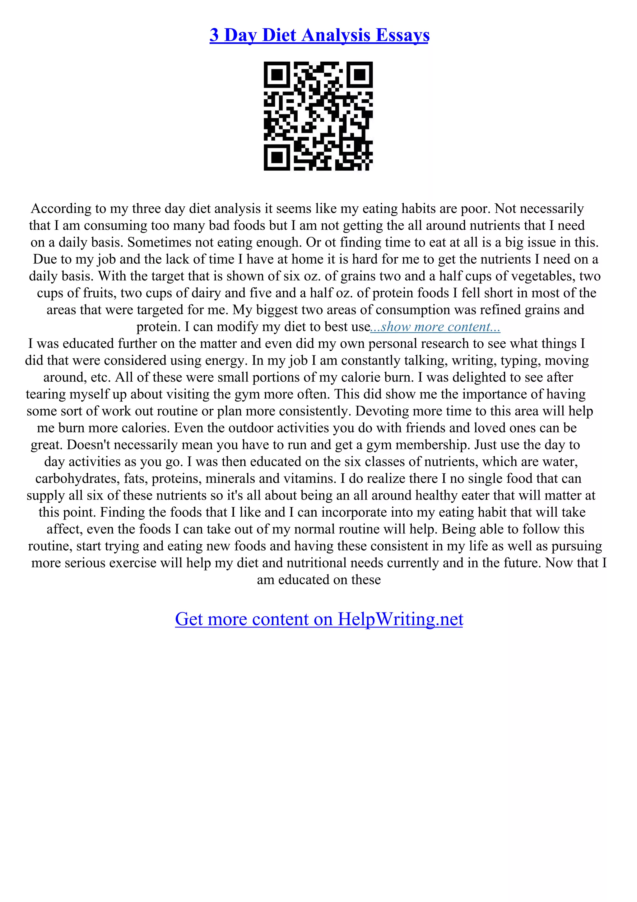 3 Day Diet Analysis Essays
According to my three day diet analysis it seems like my eating habits are poor. Not necessarily
that I am consuming too many bad foods but I am not getting the all around nutrients that I need
on a daily basis. Sometimes not eating enough. Or ot finding time to eat at all is a big issue in this.
Due to my job and the lack of time I have at home it is hard for me to get the nutrients I need on a
daily basis. With the target that is shown of six oz. of grains two and a half cups of vegetables, two
cups of fruits, two cups of dairy and five and a half oz. of protein foods I fell short in most of the
areas that were targeted for me. My biggest two areas of consumption was refined grains and
protein. I can modify my diet to best use...show more content...
I was educated further on the matter and even did my own personal research to see what things I
did that were considered using energy. In my job I am constantly talking, writing, typing, moving
around, etc. All of these were small portions of my calorie burn. I was delighted to see after
tearing myself up about visiting the gym more often. This did show me the importance of having
some sort of work out routine or plan more consistently. Devoting more time to this area will help
me burn more calories. Even the outdoor activities you do with friends and loved ones can be
great. Doesn't necessarily mean you have to run and get a gym membership. Just use the day to
day activities as you go. I was then educated on the six classes of nutrients, which are water,
carbohydrates, fats, proteins, minerals and vitamins. I do realize there I no single food that can
supply all six of these nutrients so it's all about being an all around healthy eater that will matter at
this point. Finding the foods that I like and I can incorporate into my eating habit that will take
affect, even the foods I can take out of my normal routine will help. Being able to follow this
routine, start trying and eating new foods and having these consistent in my life as well as pursuing
more serious exercise will help my diet and nutritional needs currently and in the future. Now that I
am educated on these
Get more content on HelpWriting.net
 