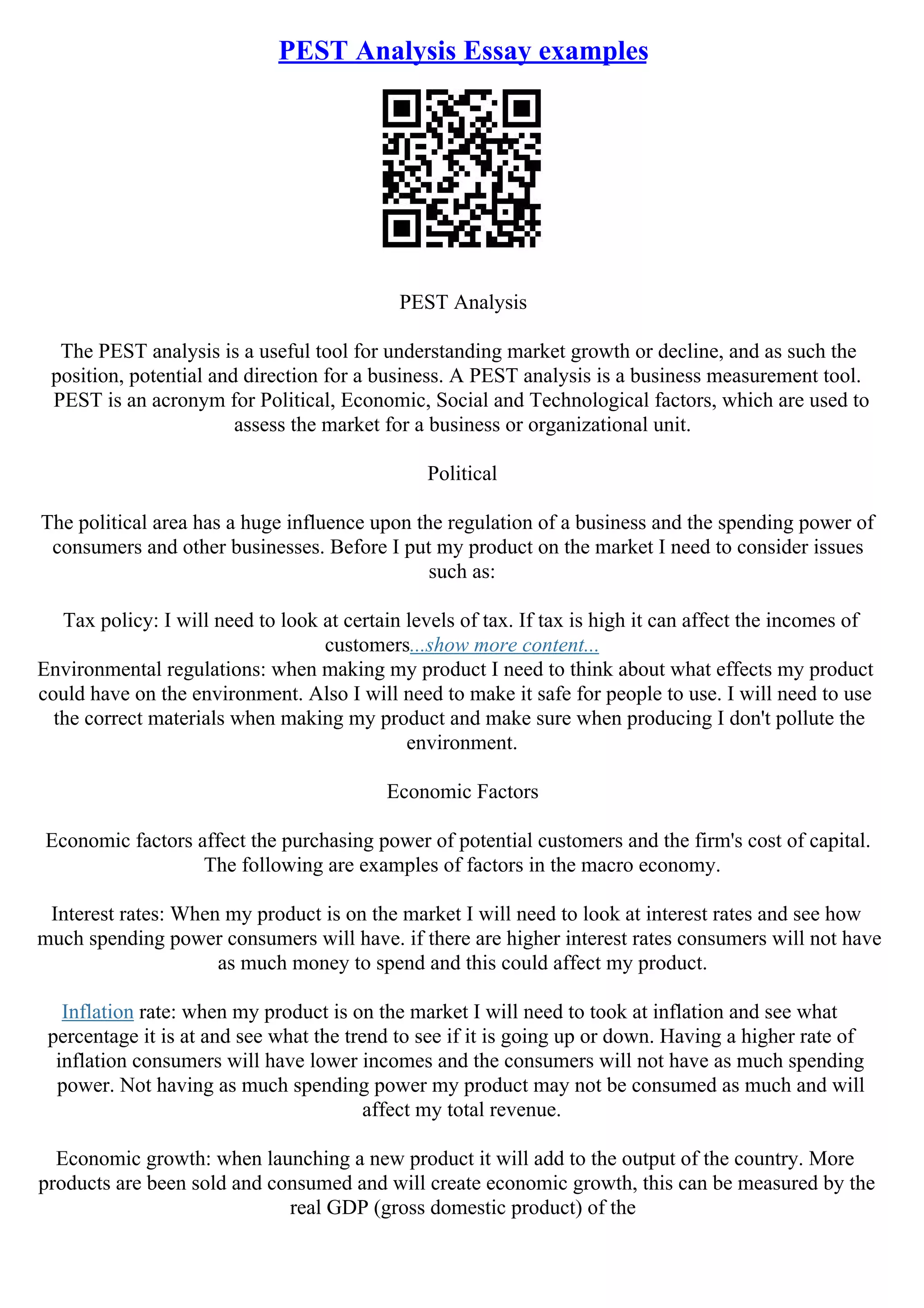 PEST Analysis Essay examples
PEST Analysis
The PEST analysis is a useful tool for understanding market growth or decline, and as such the
position, potential and direction for a business. A PEST analysis is a business measurement tool.
PEST is an acronym for Political, Economic, Social and Technological factors, which are used to
assess the market for a business or organizational unit.
Political
The political area has a huge influence upon the regulation of a business and the spending power of
consumers and other businesses. Before I put my product on the market I need to consider issues
such as:
Tax policy: I will need to look at certain levels of tax. If tax is high it can affect the incomes of
customers...show more content...
Environmental regulations: when making my product I need to think about what effects my product
could have on the environment. Also I will need to make it safe for people to use. I will need to use
the correct materials when making my product and make sure when producing I don't pollute the
environment.
Economic Factors
Economic factors affect the purchasing power of potential customers and the firm's cost of capital.
The following are examples of factors in the macro economy.
Interest rates: When my product is on the market I will need to look at interest rates and see how
much spending power consumers will have. if there are higher interest rates consumers will not have
as much money to spend and this could affect my product.
Inflation rate: when my product is on the market I will need to took at inflation and see what
percentage it is at and see what the trend to see if it is going up or down. Having a higher rate of
inflation consumers will have lower incomes and the consumers will not have as much spending
power. Not having as much spending power my product may not be consumed as much and will
affect my total revenue.
Economic growth: when launching a new product it will add to the output of the country. More
products are been sold and consumed and will create economic growth, this can be measured by the
real GDP (gross domestic product) of the
 