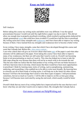 Essay on Self-Analysis
Self–Analysis
Before taking this course my writing styles and habits were very different. I was the typical
procrastinator because I would wait until the night before a paper was due to start it. This did not
allow me enough time to properly proofread everything, which resulted in getting points deducted for
simple grammatical errors that could have been avoided if I would have had the time to proofread.
My writing styles have many strengths and weaknesses and I have been able to improve my writing
because of them. I have learned from my strengths and weaknesses how to become a better writer.
In my writing, I have many strengths, some that which I have developed through this course and
some that I already had. Before this...show more content...
I can write a thesis that will give an overview about what main topic of the paper is and what other
elements will be addressed in the paper. From taking this course I have been able to improve
many of my weaknesses, but there are still some that I need to work on. Overall I am becoming
better at not procrastinating as much as I used to. This class has helped me to learn to take the
little steps along the way because then there will not be as much work to do towards the end.
This has also made me realize that the final product of my writing will turn out better because it
will have had more time to develop, which means that there would have been more opportunities
to proofread. I think by learning many styles of writing, such as paraphrasing, summarizing,
analyzing, and researching; it has enabled me to be able to write more broadly. By knowing how
to correctly use all of these kinds of writing styles, it will help me in the future for other classes
because I will have the knowledge that I need to write these types of papers. I still procrastinate
sometimes, but not as much as I used to. I will be able to improve on this as time goes along
because I will become more motivated by seeing the end result, which usually would be better
grades.
Overall I think that my most of my writing habits have improved and for the ones that have not I
know what they are and what I need to do to improve them. My strengths that I already had as
Get more content on HelpWriting.net
 