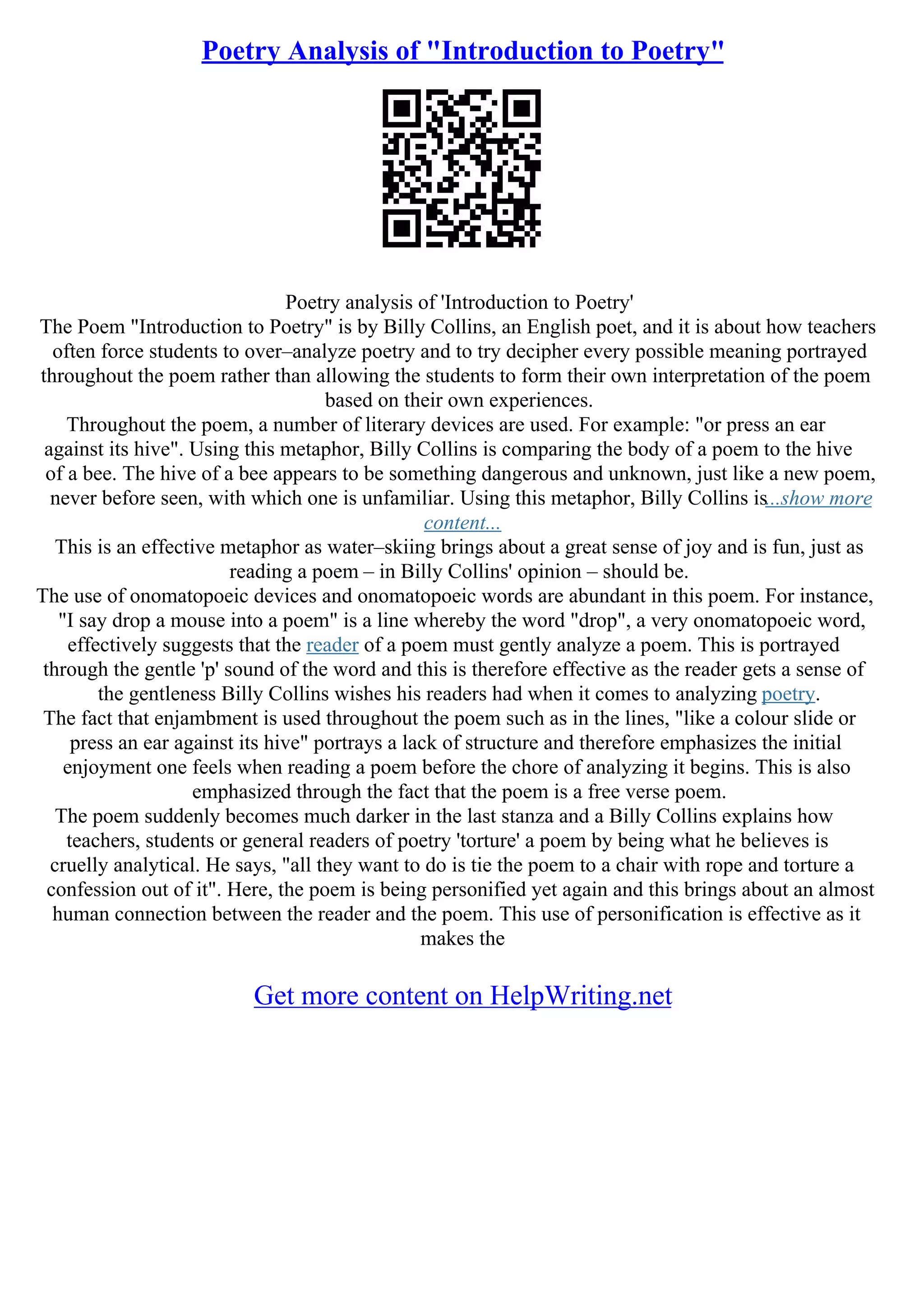Poetry Analysis of "Introduction to Poetry"
Poetry analysis of 'Introduction to Poetry'
The Poem "Introduction to Poetry" is by Billy Collins, an English poet, and it is about how teachers
often force students to over–analyze poetry and to try decipher every possible meaning portrayed
throughout the poem rather than allowing the students to form their own interpretation of the poem
based on their own experiences.
Throughout the poem, a number of literary devices are used. For example: "or press an ear
against its hive". Using this metaphor, Billy Collins is comparing the body of a poem to the hive
of a bee. The hive of a bee appears to be something dangerous and unknown, just like a new poem,
never before seen, with which one is unfamiliar. Using this metaphor, Billy Collins is...show more
content...
This is an effective metaphor as water–skiing brings about a great sense of joy and is fun, just as
reading a poem – in Billy Collins' opinion – should be.
The use of onomatopoeic devices and onomatopoeic words are abundant in this poem. For instance,
"I say drop a mouse into a poem" is a line whereby the word "drop", a very onomatopoeic word,
effectively suggests that the reader of a poem must gently analyze a poem. This is portrayed
through the gentle 'p' sound of the word and this is therefore effective as the reader gets a sense of
the gentleness Billy Collins wishes his readers had when it comes to analyzing poetry.
The fact that enjambment is used throughout the poem such as in the lines, "like a colour slide or
press an ear against its hive" portrays a lack of structure and therefore emphasizes the initial
enjoyment one feels when reading a poem before the chore of analyzing it begins. This is also
emphasized through the fact that the poem is a free verse poem.
The poem suddenly becomes much darker in the last stanza and a Billy Collins explains how
teachers, students or general readers of poetry 'torture' a poem by being what he believes is
cruelly analytical. He says, "all they want to do is tie the poem to a chair with rope and torture a
confession out of it". Here, the poem is being personified yet again and this brings about an almost
human connection between the reader and the poem. This use of personification is effective as it
makes the
Get more content on HelpWriting.net
 