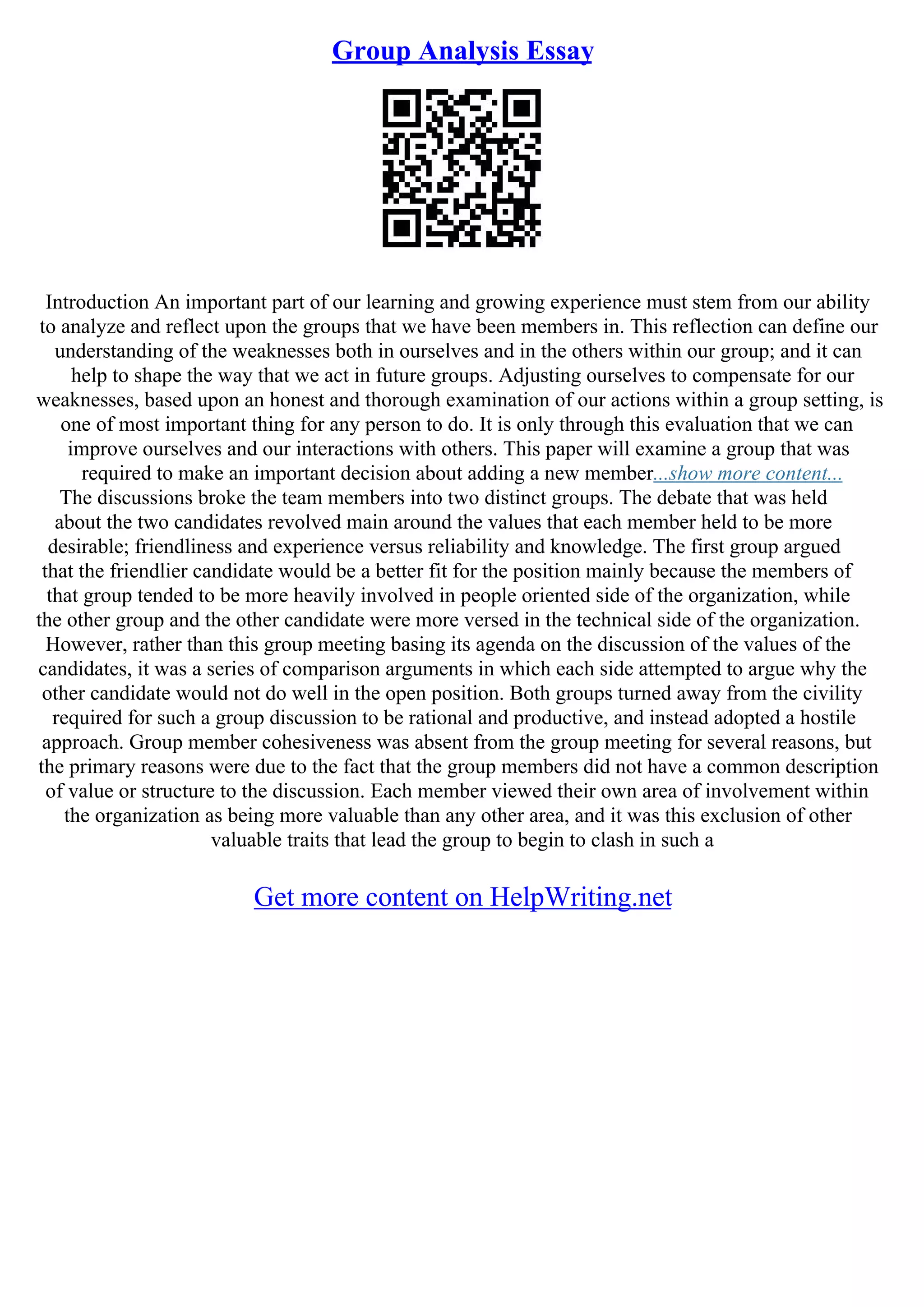 Group Analysis Essay
Introduction An important part of our learning and growing experience must stem from our ability
to analyze and reflect upon the groups that we have been members in. This reflection can define our
understanding of the weaknesses both in ourselves and in the others within our group; and it can
help to shape the way that we act in future groups. Adjusting ourselves to compensate for our
weaknesses, based upon an honest and thorough examination of our actions within a group setting, is
one of most important thing for any person to do. It is only through this evaluation that we can
improve ourselves and our interactions with others. This paper will examine a group that was
required to make an important decision about adding a new member...show more content...
The discussions broke the team members into two distinct groups. The debate that was held
about the two candidates revolved main around the values that each member held to be more
desirable; friendliness and experience versus reliability and knowledge. The first group argued
that the friendlier candidate would be a better fit for the position mainly because the members of
that group tended to be more heavily involved in people oriented side of the organization, while
the other group and the other candidate were more versed in the technical side of the organization.
However, rather than this group meeting basing its agenda on the discussion of the values of the
candidates, it was a series of comparison arguments in which each side attempted to argue why the
other candidate would not do well in the open position. Both groups turned away from the civility
required for such a group discussion to be rational and productive, and instead adopted a hostile
approach. Group member cohesiveness was absent from the group meeting for several reasons, but
the primary reasons were due to the fact that the group members did not have a common description
of value or structure to the discussion. Each member viewed their own area of involvement within
the organization as being more valuable than any other area, and it was this exclusion of other
valuable traits that lead the group to begin to clash in such a
Get more content on HelpWriting.net
 