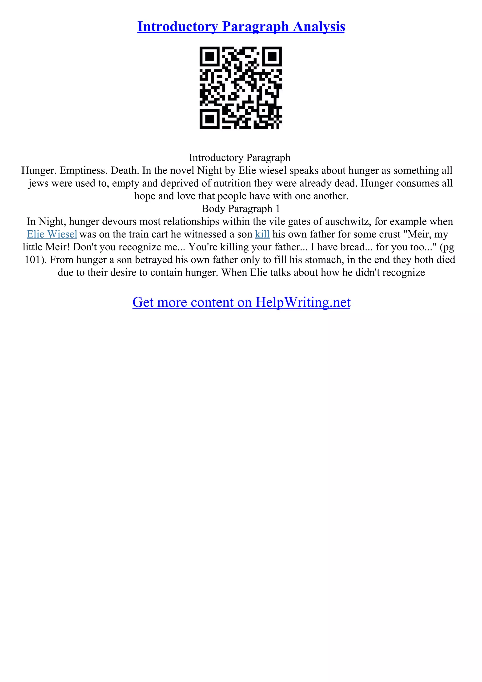 Introductory Paragraph Analysis
Introductory Paragraph
Hunger. Emptiness. Death. In the novel Night by Elie wiesel speaks about hunger as something all
jews were used to, empty and deprived of nutrition they were already dead. Hunger consumes all
hope and love that people have with one another.
Body Paragraph 1
In Night, hunger devours most relationships within the vile gates of auschwitz, for example when
Elie Wiesel was on the train cart he witnessed a son kill his own father for some crust "Meir, my
little Meir! Don't you recognize me... You're killing your father... I have bread... for you too..." (pg
101). From hunger a son betrayed his own father only to fill his stomach, in the end they both died
due to their desire to contain hunger. When Elie talks about how he didn't recognize
Get more content on HelpWriting.net
 