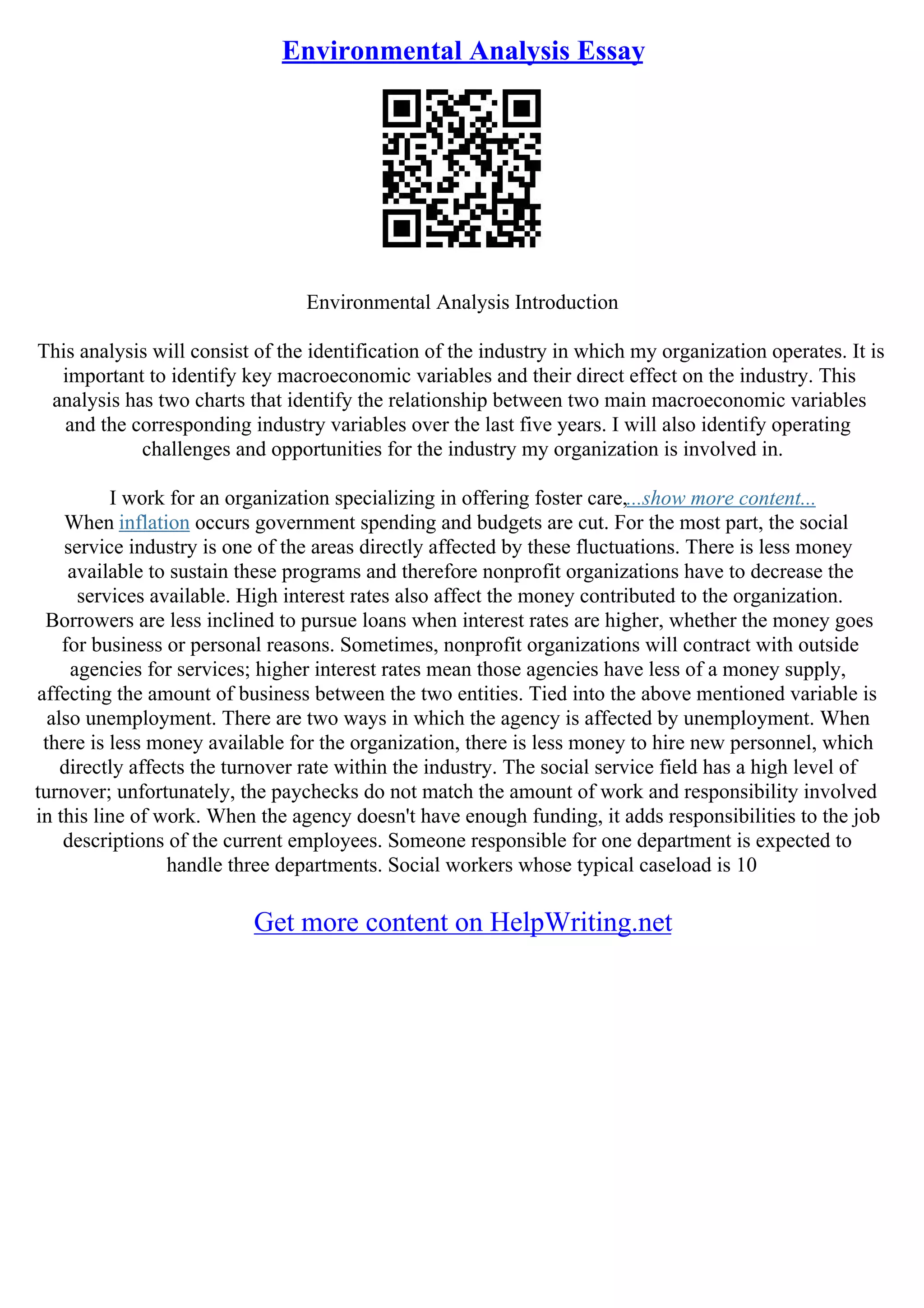 Environmental Analysis Essay
Environmental Analysis Introduction
This analysis will consist of the identification of the industry in which my organization operates. It is
important to identify key macroeconomic variables and their direct effect on the industry. This
analysis has two charts that identify the relationship between two main macroeconomic variables
and the corresponding industry variables over the last five years. I will also identify operating
challenges and opportunities for the industry my organization is involved in.
I work for an organization specializing in offering foster care,...show more content...
When inflation occurs government spending and budgets are cut. For the most part, the social
service industry is one of the areas directly affected by these fluctuations. There is less money
available to sustain these programs and therefore nonprofit organizations have to decrease the
services available. High interest rates also affect the money contributed to the organization.
Borrowers are less inclined to pursue loans when interest rates are higher, whether the money goes
for business or personal reasons. Sometimes, nonprofit organizations will contract with outside
agencies for services; higher interest rates mean those agencies have less of a money supply,
affecting the amount of business between the two entities. Tied into the above mentioned variable is
also unemployment. There are two ways in which the agency is affected by unemployment. When
there is less money available for the organization, there is less money to hire new personnel, which
directly affects the turnover rate within the industry. The social service field has a high level of
turnover; unfortunately, the paychecks do not match the amount of work and responsibility involved
in this line of work. When the agency doesn't have enough funding, it adds responsibilities to the job
descriptions of the current employees. Someone responsible for one department is expected to
handle three departments. Social workers whose typical caseload is 10
Get more content on HelpWriting.net
 
