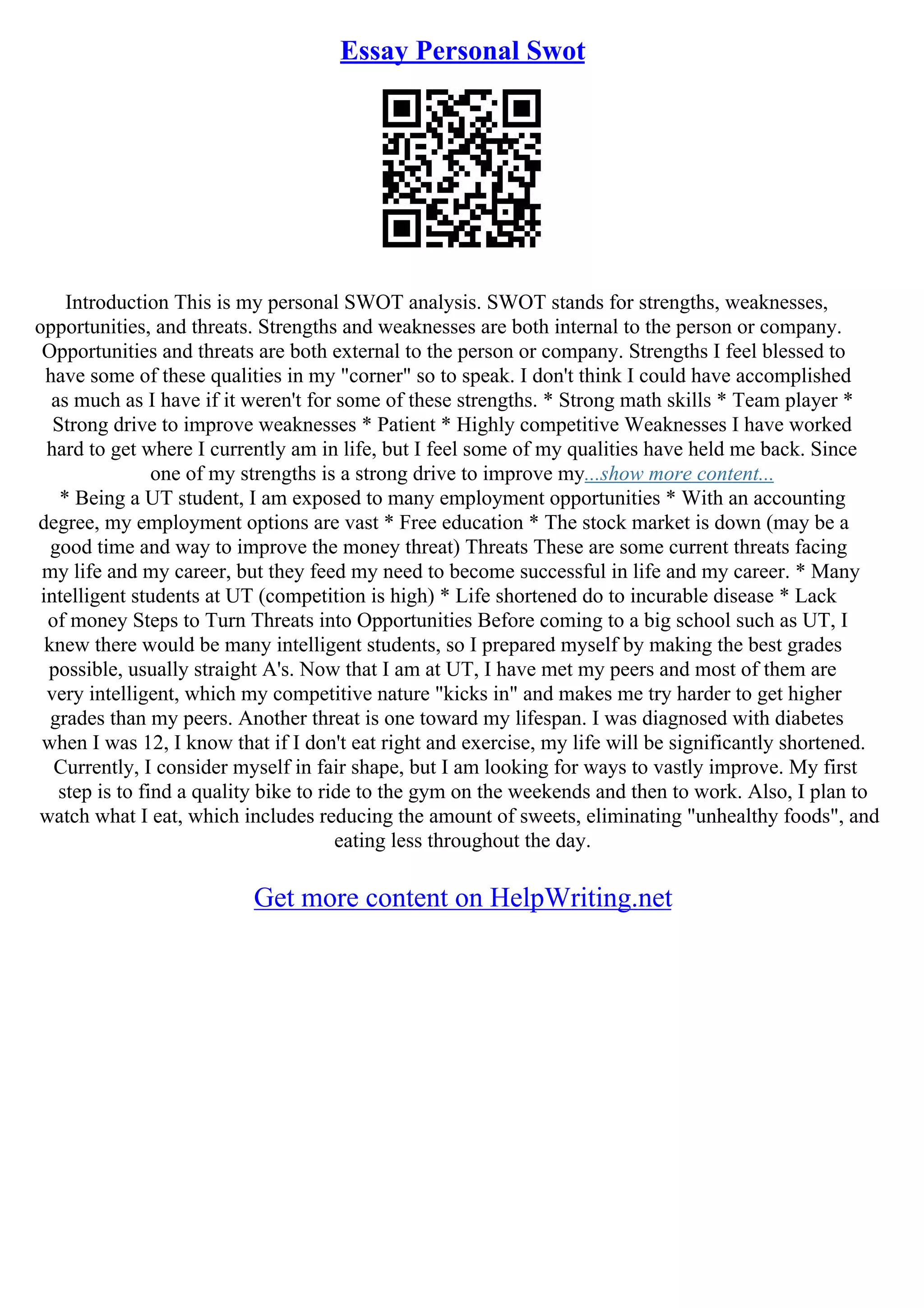 Essay Personal Swot
Introduction This is my personal SWOT analysis. SWOT stands for strengths, weaknesses,
opportunities, and threats. Strengths and weaknesses are both internal to the person or company.
Opportunities and threats are both external to the person or company. Strengths I feel blessed to
have some of these qualities in my "corner" so to speak. I don't think I could have accomplished
as much as I have if it weren't for some of these strengths. * Strong math skills * Team player *
Strong drive to improve weaknesses * Patient * Highly competitive Weaknesses I have worked
hard to get where I currently am in life, but I feel some of my qualities have held me back. Since
one of my strengths is a strong drive to improve my...show more content...
* Being a UT student, I am exposed to many employment opportunities * With an accounting
degree, my employment options are vast * Free education * The stock market is down (may be a
good time and way to improve the money threat) Threats These are some current threats facing
my life and my career, but they feed my need to become successful in life and my career. * Many
intelligent students at UT (competition is high) * Life shortened do to incurable disease * Lack
of money Steps to Turn Threats into Opportunities Before coming to a big school such as UT, I
knew there would be many intelligent students, so I prepared myself by making the best grades
possible, usually straight A's. Now that I am at UT, I have met my peers and most of them are
very intelligent, which my competitive nature "kicks in" and makes me try harder to get higher
grades than my peers. Another threat is one toward my lifespan. I was diagnosed with diabetes
when I was 12, I know that if I don't eat right and exercise, my life will be significantly shortened.
Currently, I consider myself in fair shape, but I am looking for ways to vastly improve. My first
step is to find a quality bike to ride to the gym on the weekends and then to work. Also, I plan to
watch what I eat, which includes reducing the amount of sweets, eliminating "unhealthy foods", and
eating less throughout the day.
Get more content on HelpWriting.net
 
