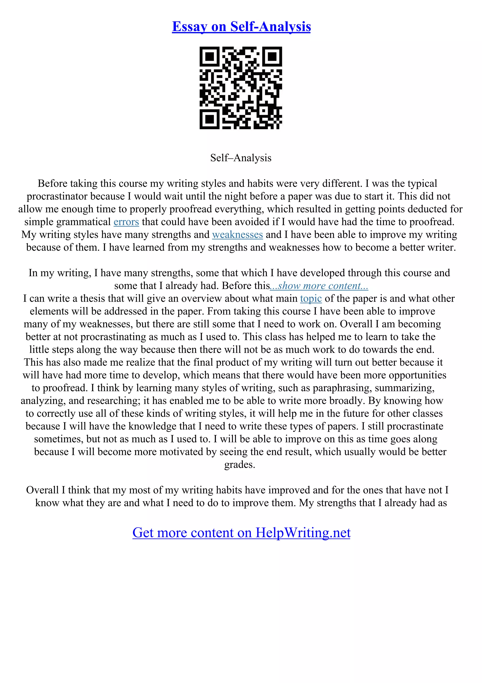 Essay on Self-Analysis
Self–Analysis
Before taking this course my writing styles and habits were very different. I was the typical
procrastinator because I would wait until the night before a paper was due to start it. This did not
allow me enough time to properly proofread everything, which resulted in getting points deducted for
simple grammatical errors that could have been avoided if I would have had the time to proofread.
My writing styles have many strengths and weaknesses and I have been able to improve my writing
because of them. I have learned from my strengths and weaknesses how to become a better writer.
In my writing, I have many strengths, some that which I have developed through this course and
some that I already had. Before this...show more content...
I can write a thesis that will give an overview about what main topic of the paper is and what other
elements will be addressed in the paper. From taking this course I have been able to improve
many of my weaknesses, but there are still some that I need to work on. Overall I am becoming
better at not procrastinating as much as I used to. This class has helped me to learn to take the
little steps along the way because then there will not be as much work to do towards the end.
This has also made me realize that the final product of my writing will turn out better because it
will have had more time to develop, which means that there would have been more opportunities
to proofread. I think by learning many styles of writing, such as paraphrasing, summarizing,
analyzing, and researching; it has enabled me to be able to write more broadly. By knowing how
to correctly use all of these kinds of writing styles, it will help me in the future for other classes
because I will have the knowledge that I need to write these types of papers. I still procrastinate
sometimes, but not as much as I used to. I will be able to improve on this as time goes along
because I will become more motivated by seeing the end result, which usually would be better
grades.
Overall I think that my most of my writing habits have improved and for the ones that have not I
know what they are and what I need to do to improve them. My strengths that I already had as
Get more content on HelpWriting.net
 