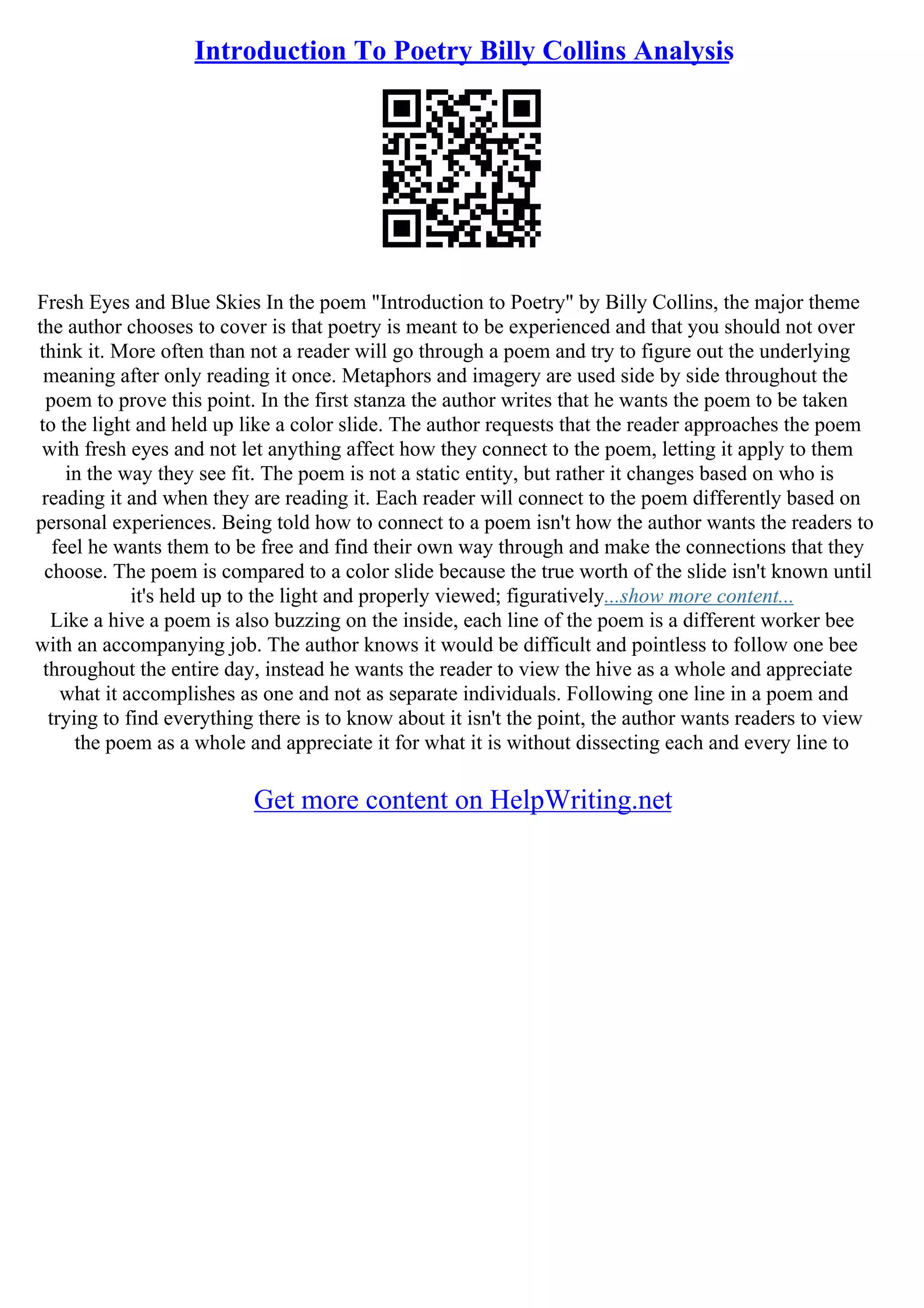 Introduction To Poetry Billy Collins Analysis
Fresh Eyes and Blue Skies In the poem "Introduction to Poetry" by Billy Collins, the major theme
the author chooses to cover is that poetry is meant to be experienced and that you should not over
think it. More often than not a reader will go through a poem and try to figure out the underlying
meaning after only reading it once. Metaphors and imagery are used side by side throughout the
poem to prove this point. In the first stanza the author writes that he wants the poem to be taken
to the light and held up like a color slide. The author requests that the reader approaches the poem
with fresh eyes and not let anything affect how they connect to the poem, letting it apply to them
in the way they see fit. The poem is not a static entity, but rather it changes based on who is
reading it and when they are reading it. Each reader will connect to the poem differently based on
personal experiences. Being told how to connect to a poem isn't how the author wants the readers to
feel he wants them to be free and find their own way through and make the connections that they
choose. The poem is compared to a color slide because the true worth of the slide isn't known until
it's held up to the light and properly viewed; figuratively...show more content...
Like a hive a poem is also buzzing on the inside, each line of the poem is a different worker bee
with an accompanying job. The author knows it would be difficult and pointless to follow one bee
throughout the entire day, instead he wants the reader to view the hive as a whole and appreciate
what it accomplishes as one and not as separate individuals. Following one line in a poem and
trying to find everything there is to know about it isn't the point, the author wants readers to view
the poem as a whole and appreciate it for what it is without dissecting each and every line to
Get more content on HelpWriting.net
 