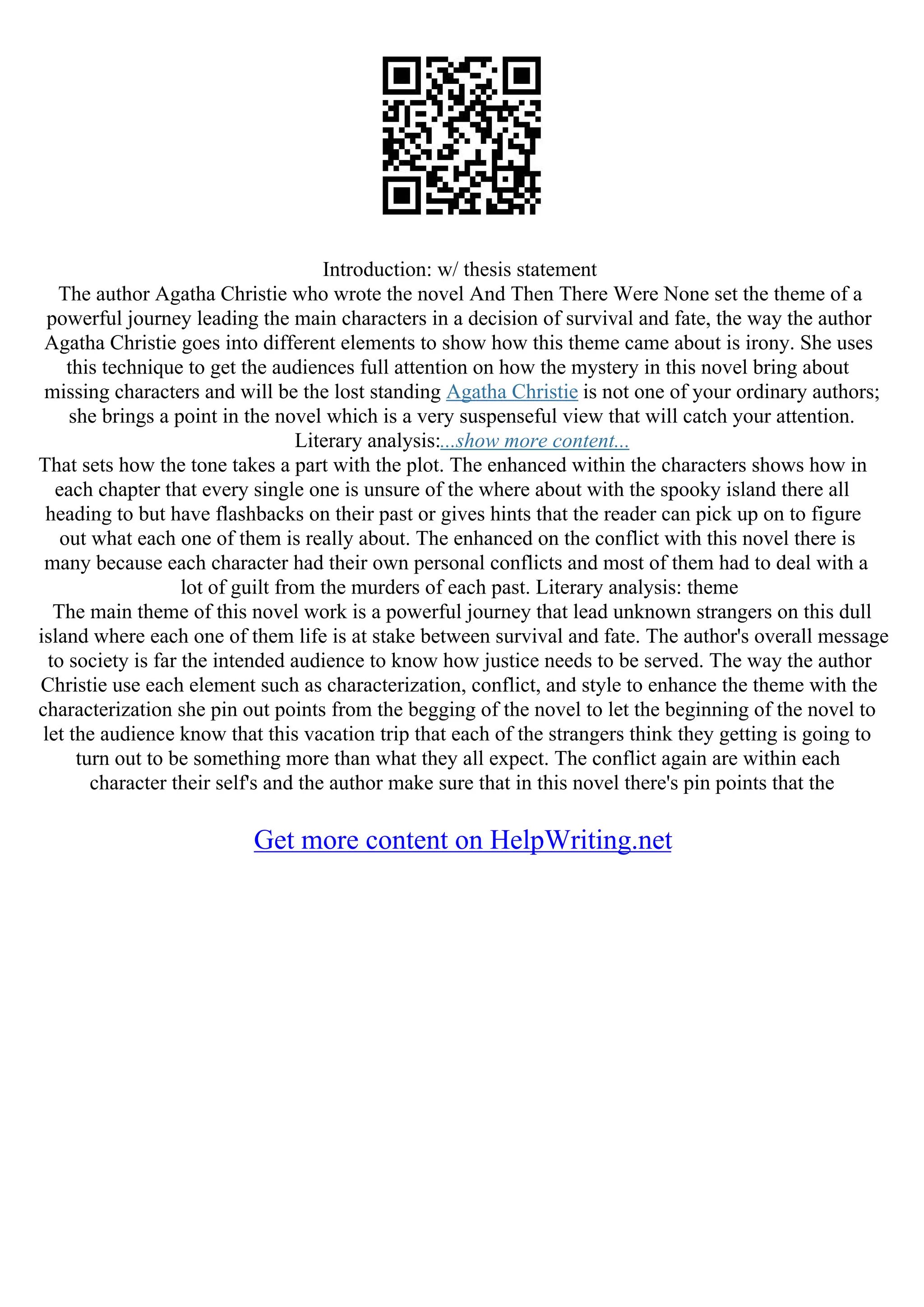 Introduction: w/ thesis statement
The author Agatha Christie who wrote the novel And Then There Were None set the theme of a
powerful journey leading the main characters in a decision of survival and fate, the way the author
Agatha Christie goes into different elements to show how this theme came about is irony. She uses
this technique to get the audiences full attention on how the mystery in this novel bring about
missing characters and will be the lost standing Agatha Christie is not one of your ordinary authors;
she brings a point in the novel which is a very suspenseful view that will catch your attention.
Literary analysis:...show more content...
That sets how the tone takes a part with the plot. The enhanced within the characters shows how in
each chapter that every single one is unsure of the where about with the spooky island there all
heading to but have flashbacks on their past or gives hints that the reader can pick up on to figure
out what each one of them is really about. The enhanced on the conflict with this novel there is
many because each character had their own personal conflicts and most of them had to deal with a
lot of guilt from the murders of each past. Literary analysis: theme
The main theme of this novel work is a powerful journey that lead unknown strangers on this dull
island where each one of them life is at stake between survival and fate. The author's overall message
to society is far the intended audience to know how justice needs to be served. The way the author
Christie use each element such as characterization, conflict, and style to enhance the theme with the
characterization she pin out points from the begging of the novel to let the beginning of the novel to
let the audience know that this vacation trip that each of the strangers think they getting is going to
turn out to be something more than what they all expect. The conflict again are within each
character their self's and the author make sure that in this novel there's pin points that the
Get more content on HelpWriting.net
 