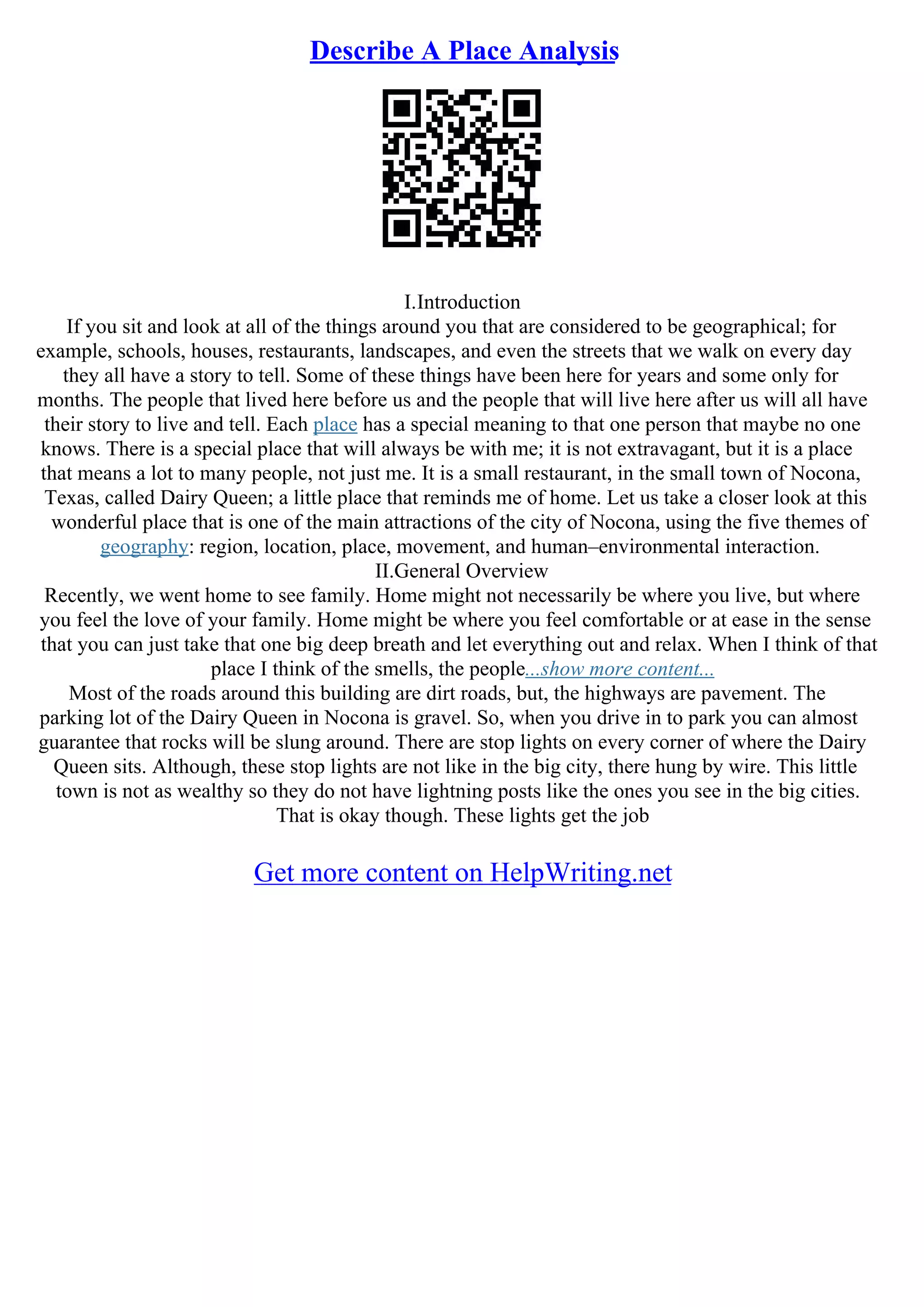 Describe A Place Analysis
I.Introduction
If you sit and look at all of the things around you that are considered to be geographical; for
example, schools, houses, restaurants, landscapes, and even the streets that we walk on every day
they all have a story to tell. Some of these things have been here for years and some only for
months. The people that lived here before us and the people that will live here after us will all have
their story to live and tell. Each place has a special meaning to that one person that maybe no one
knows. There is a special place that will always be with me; it is not extravagant, but it is a place
that means a lot to many people, not just me. It is a small restaurant, in the small town of Nocona,
Texas, called Dairy Queen; a little place that reminds me of home. Let us take a closer look at this
wonderful place that is one of the main attractions of the city of Nocona, using the five themes of
geography: region, location, place, movement, and human–environmental interaction.
II.General Overview
Recently, we went home to see family. Home might not necessarily be where you live, but where
you feel the love of your family. Home might be where you feel comfortable or at ease in the sense
that you can just take that one big deep breath and let everything out and relax. When I think of that
place I think of the smells, the people...show more content...
Most of the roads around this building are dirt roads, but, the highways are pavement. The
parking lot of the Dairy Queen in Nocona is gravel. So, when you drive in to park you can almost
guarantee that rocks will be slung around. There are stop lights on every corner of where the Dairy
Queen sits. Although, these stop lights are not like in the big city, there hung by wire. This little
town is not as wealthy so they do not have lightning posts like the ones you see in the big cities.
That is okay though. These lights get the job
Get more content on HelpWriting.net
 