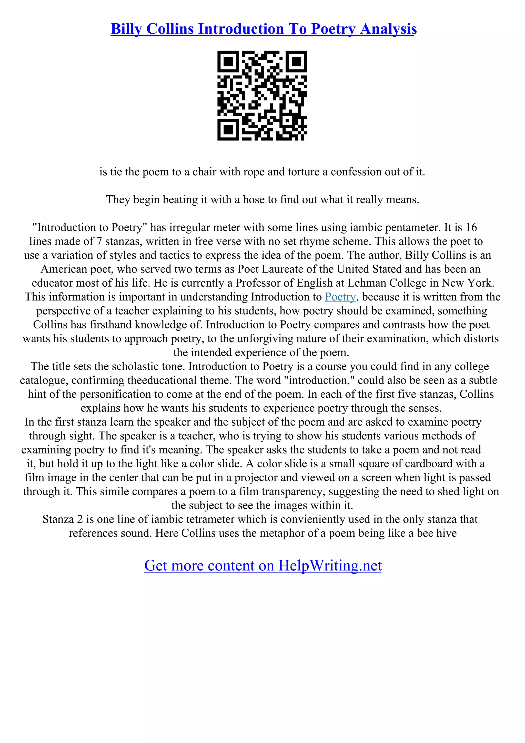 Billy Collins Introduction To Poetry Analysis
is tie the poem to a chair with rope and torture a confession out of it.
They begin beating it with a hose to find out what it really means.
"Introduction to Poetry" has irregular meter with some lines using iambic pentameter. It is 16
lines made of 7 stanzas, written in free verse with no set rhyme scheme. This allows the poet to
use a variation of styles and tactics to express the idea of the poem. The author, Billy Collins is an
American poet, who served two terms as Poet Laureate of the United Stated and has been an
educator most of his life. He is currently a Professor of English at Lehman College in New York.
This information is important in understanding Introduction to Poetry, because it is written from the
perspective of a teacher explaining to his students, how poetry should be examined, something
Collins has firsthand knowledge of. Introduction to Poetry compares and contrasts how the poet
wants his students to approach poetry, to the unforgiving nature of their examination, which distorts
the intended experience of the poem.
The title sets the scholastic tone. Introduction to Poetry is a course you could find in any college
catalogue, confirming theeducational theme. The word "introduction," could also be seen as a subtle
hint of the personification to come at the end of the poem. In each of the first five stanzas, Collins
explains how he wants his students to experience poetry through the senses.
In the first stanza learn the speaker and the subject of the poem and are asked to examine poetry
through sight. The speaker is a teacher, who is trying to show his students various methods of
examining poetry to find it's meaning. The speaker asks the students to take a poem and not read
it, but hold it up to the light like a color slide. A color slide is a small square of cardboard with a
film image in the center that can be put in a projector and viewed on a screen when light is passed
through it. This simile compares a poem to a film transparency, suggesting the need to shed light on
the subject to see the images within it.
Stanza 2 is one line of iambic tetrameter which is convieniently used in the only stanza that
references sound. Here Collins uses the metaphor of a poem being like a bee hive
Get more content on HelpWriting.net
 