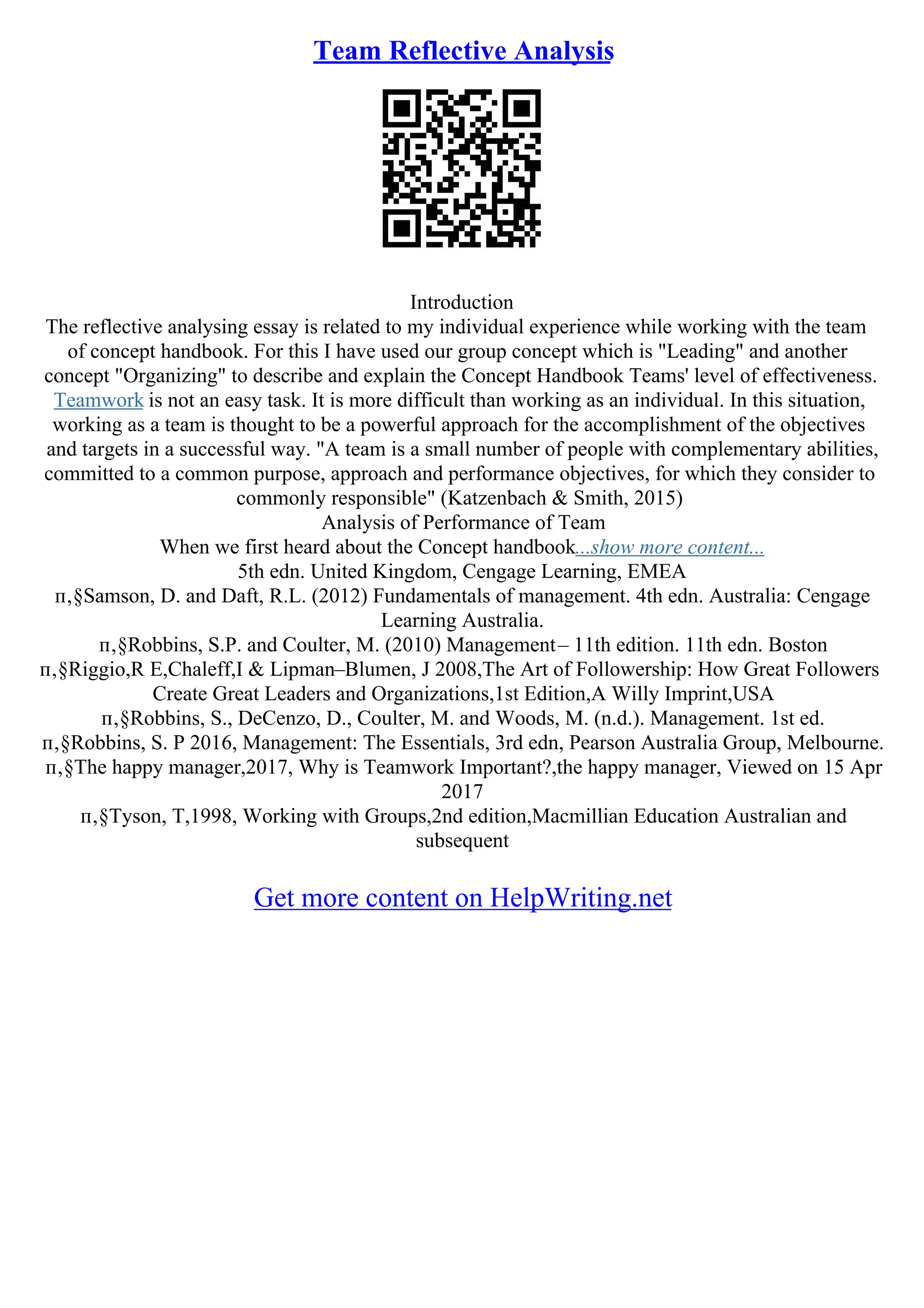 Team Reflective Analysis
Introduction
The reflective analysing essay is related to my individual experience while working with the team
of concept handbook. For this I have used our group concept which is "Leading" and another
concept "Organizing" to describe and explain the Concept Handbook Teams' level of effectiveness.
Teamwork is not an easy task. It is more difficult than working as an individual. In this situation,
working as a team is thought to be a powerful approach for the accomplishment of the objectives
and targets in a successful way. "A team is a small number of people with complementary abilities,
committed to a common purpose, approach and performance objectives, for which they consider to
commonly responsible" (Katzenbach & Smith, 2015)
Analysis of Performance of Team
When we first heard about the Concept handbook...show more content...
5th edn. United Kingdom, Cengage Learning, EMEA
п‚§Samson, D. and Daft, R.L. (2012) Fundamentals of management. 4th edn. Australia: Cengage
Learning Australia.
п‚§Robbins, S.P. and Coulter, M. (2010) Management– 11th edition. 11th edn. Boston
п‚§Riggio,R E,Chaleff,I & Lipman–Blumen, J 2008,The Art of Followership: How Great Followers
Create Great Leaders and Organizations,1st Edition,A Willy Imprint,USA
п‚§Robbins, S., DeCenzo, D., Coulter, M. and Woods, M. (n.d.). Management. 1st ed.
п‚§Robbins, S. P 2016, Management: The Essentials, 3rd edn, Pearson Australia Group, Melbourne.
п‚§The happy manager,2017, Why is Teamwork Important?,the happy manager, Viewed on 15 Apr
2017
п‚§Tyson, T,1998, Working with Groups,2nd edition,Macmillian Education Australian and
subsequent
Get more content on HelpWriting.net
 