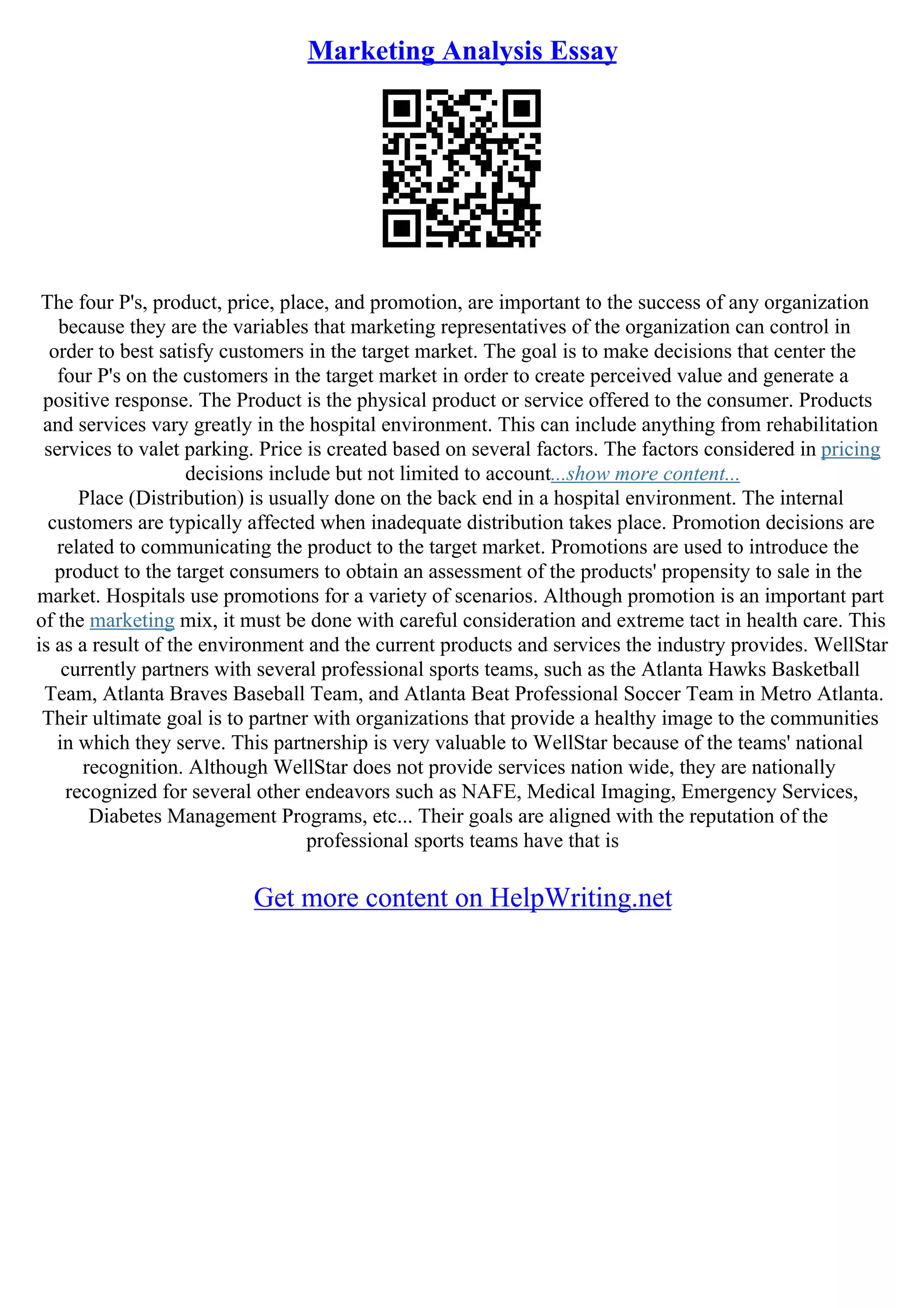 Marketing Analysis Essay
The four P's, product, price, place, and promotion, are important to the success of any organization
because they are the variables that marketing representatives of the organization can control in
order to best satisfy customers in the target market. The goal is to make decisions that center the
four P's on the customers in the target market in order to create perceived value and generate a
positive response. The Product is the physical product or service offered to the consumer. Products
and services vary greatly in the hospital environment. This can include anything from rehabilitation
services to valet parking. Price is created based on several factors. The factors considered in pricing
decisions include but not limited to account...show more content...
Place (Distribution) is usually done on the back end in a hospital environment. The internal
customers are typically affected when inadequate distribution takes place. Promotion decisions are
related to communicating the product to the target market. Promotions are used to introduce the
product to the target consumers to obtain an assessment of the products' propensity to sale in the
market. Hospitals use promotions for a variety of scenarios. Although promotion is an important part
of the marketing mix, it must be done with careful consideration and extreme tact in health care. This
is as a result of the environment and the current products and services the industry provides. WellStar
currently partners with several professional sports teams, such as the Atlanta Hawks Basketball
Team, Atlanta Braves Baseball Team, and Atlanta Beat Professional Soccer Team in Metro Atlanta.
Their ultimate goal is to partner with organizations that provide a healthy image to the communities
in which they serve. This partnership is very valuable to WellStar because of the teams' national
recognition. Although WellStar does not provide services nation wide, they are nationally
recognized for several other endeavors such as NAFE, Medical Imaging, Emergency Services,
Diabetes Management Programs, etc... Their goals are aligned with the reputation of the
professional sports teams have that is
Get more content on HelpWriting.net
 