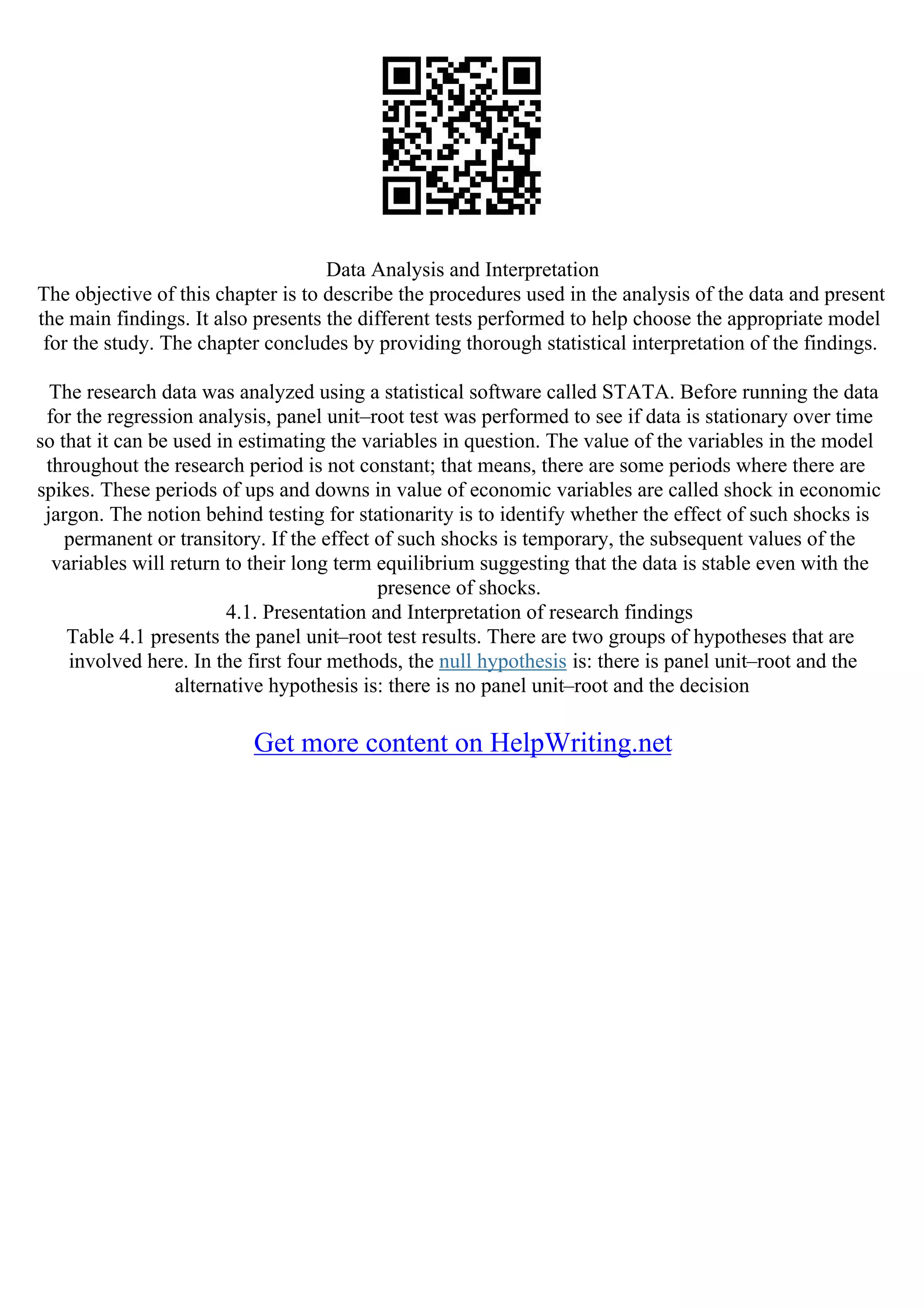Data Analysis and Interpretation
The objective of this chapter is to describe the procedures used in the analysis of the data and present
the main findings. It also presents the different tests performed to help choose the appropriate model
for the study. The chapter concludes by providing thorough statistical interpretation of the findings.
The research data was analyzed using a statistical software called STATA. Before running the data
for the regression analysis, panel unit–root test was performed to see if data is stationary over time
so that it can be used in estimating the variables in question. The value of the variables in the model
throughout the research period is not constant; that means, there are some periods where there are
spikes. These periods of ups and downs in value of economic variables are called shock in economic
jargon. The notion behind testing for stationarity is to identify whether the effect of such shocks is
permanent or transitory. If the effect of such shocks is temporary, the subsequent values of the
variables will return to their long term equilibrium suggesting that the data is stable even with the
presence of shocks.
4.1. Presentation and Interpretation of research findings
Table 4.1 presents the panel unit–root test results. There are two groups of hypotheses that are
involved here. In the first four methods, the null hypothesis is: there is panel unit–root and the
alternative hypothesis is: there is no panel unit–root and the decision
Get more content on HelpWriting.net
 