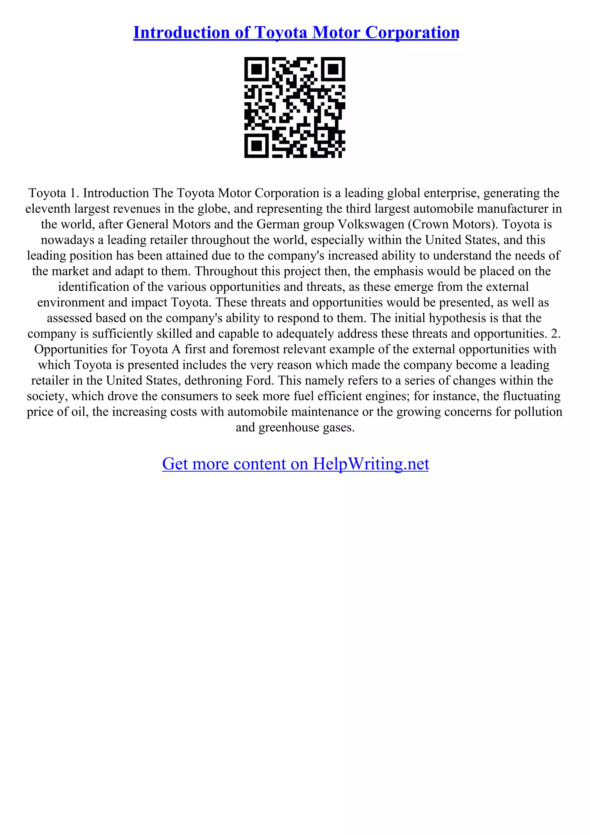 Introduction of Toyota Motor Corporation
Toyota 1. Introduction The Toyota Motor Corporation is a leading global enterprise, generating the
eleventh largest revenues in the globe, and representing the third largest automobile manufacturer in
the world, after General Motors and the German group Volkswagen (Crown Motors). Toyota is
nowadays a leading retailer throughout the world, especially within the United States, and this
leading position has been attained due to the company's increased ability to understand the needs of
the market and adapt to them. Throughout this project then, the emphasis would be placed on the
identification of the various opportunities and threats, as these emerge from the external
environment and impact Toyota. These threats and opportunities would be presented, as well as
assessed based on the company's ability to respond to them. The initial hypothesis is that the
company is sufficiently skilled and capable to adequately address these threats and opportunities. 2.
Opportunities for Toyota A first and foremost relevant example of the external opportunities with
which Toyota is presented includes the very reason which made the company become a leading
retailer in the United States, dethroning Ford. This namely refers to a series of changes within the
society, which drove the consumers to seek more fuel efficient engines; for instance, the fluctuating
price of oil, the increasing costs with automobile maintenance or the growing concerns for pollution
and greenhouse gases.
Get more content on HelpWriting.net
 