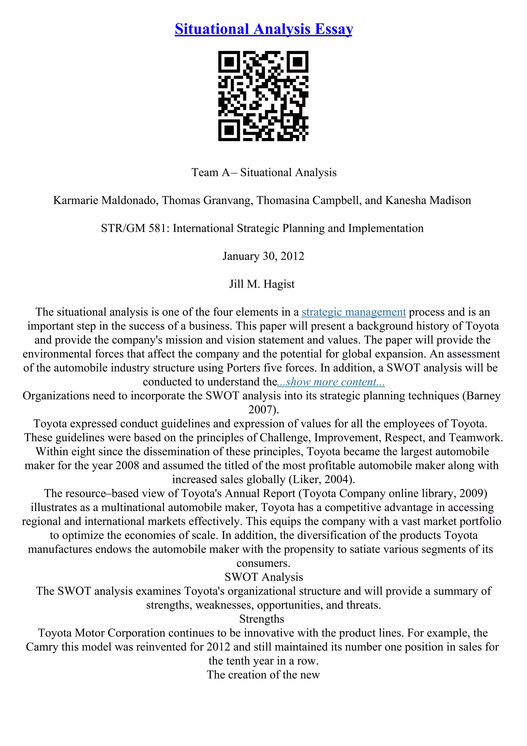 Situational Analysis Essay
Team A– Situational Analysis
Karmarie Maldonado, Thomas Granvang, Thomasina Campbell, and Kanesha Madison
STR/GM 581: International Strategic Planning and Implementation
January 30, 2012
Jill M. Hagist
The situational analysis is one of the four elements in a strategic management process and is an
important step in the success of a business. This paper will present a background history of Toyota
and provide the company's mission and vision statement and values. The paper will provide the
environmental forces that affect the company and the potential for global expansion. An assessment
of the automobile industry structure using Porters five forces. In addition, a SWOT analysis will be
conducted to understand the...show more content...
Organizations need to incorporate the SWOT analysis into its strategic planning techniques (Barney
2007).
Toyota expressed conduct guidelines and expression of values for all the employees of Toyota.
These guidelines were based on the principles of Challenge, Improvement, Respect, and Teamwork.
Within eight since the dissemination of these principles, Toyota became the largest automobile
maker for the year 2008 and assumed the titled of the most profitable automobile maker along with
increased sales globally (Liker, 2004).
The resource–based view of Toyota's Annual Report (Toyota Company online library, 2009)
illustrates as a multinational automobile maker, Toyota has a competitive advantage in accessing
regional and international markets effectively. This equips the company with a vast market portfolio
to optimize the economies of scale. In addition, the diversification of the products Toyota
manufactures endows the automobile maker with the propensity to satiate various segments of its
consumers.
SWOT Analysis
The SWOT analysis examines Toyota's organizational structure and will provide a summary of
strengths, weaknesses, opportunities, and threats.
Strengths
Toyota Motor Corporation continues to be innovative with the product lines. For example, the
Camry this model was reinvented for 2012 and still maintained its number one position in sales for
the tenth year in a row.
The creation of the new
 