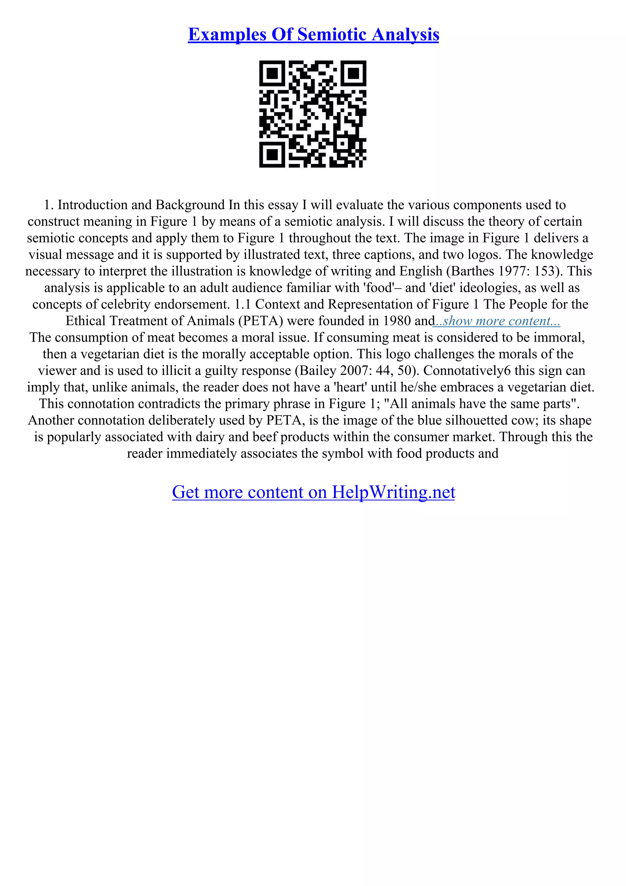 Examples Of Semiotic Analysis
1. Introduction and Background In this essay I will evaluate the various components used to
construct meaning in Figure 1 by means of a semiotic analysis. I will discuss the theory of certain
semiotic concepts and apply them to Figure 1 throughout the text. The image in Figure 1 delivers a
visual message and it is supported by illustrated text, three captions, and two logos. The knowledge
necessary to interpret the illustration is knowledge of writing and English (Barthes 1977: 153). This
analysis is applicable to an adult audience familiar with 'food'– and 'diet' ideologies, as well as
concepts of celebrity endorsement. 1.1 Context and Representation of Figure 1 The People for the
Ethical Treatment of Animals (PETA) were founded in 1980 and...show more content...
The consumption of meat becomes a moral issue. If consuming meat is considered to be immoral,
then a vegetarian diet is the morally acceptable option. This logo challenges the morals of the
viewer and is used to illicit a guilty response (Bailey 2007: 44, 50). Connotatively6 this sign can
imply that, unlike animals, the reader does not have a 'heart' until he/she embraces a vegetarian diet.
This connotation contradicts the primary phrase in Figure 1; "All animals have the same parts".
Another connotation deliberately used by PETA, is the image of the blue silhouetted cow; its shape
is popularly associated with dairy and beef products within the consumer market. Through this the
reader immediately associates the symbol with food products and
Get more content on HelpWriting.net
 