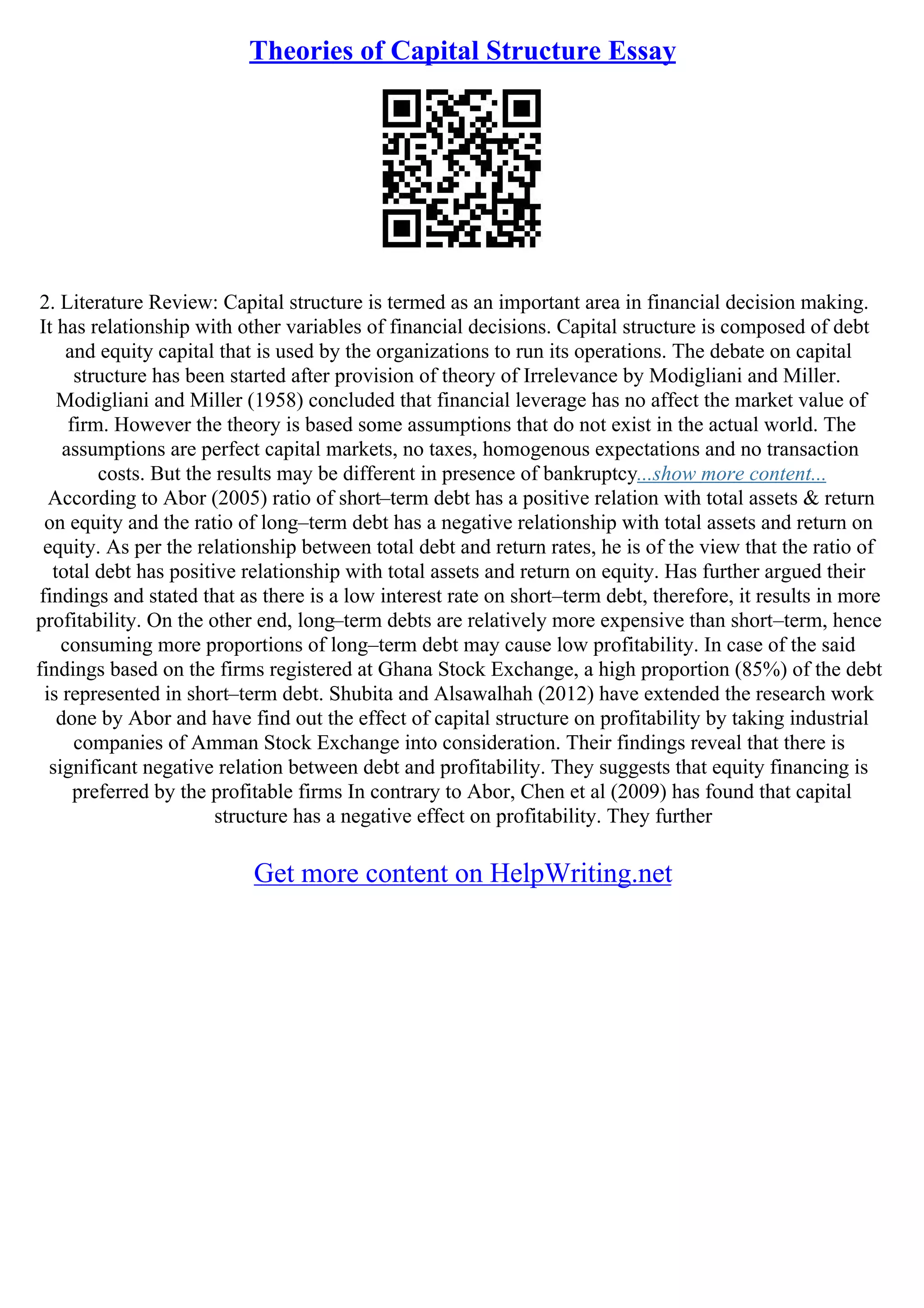 Theories of Capital Structure Essay
2. Literature Review: Capital structure is termed as an important area in financial decision making.
It has relationship with other variables of financial decisions. Capital structure is composed of debt
and equity capital that is used by the organizations to run its operations. The debate on capital
structure has been started after provision of theory of Irrelevance by Modigliani and Miller.
Modigliani and Miller (1958) concluded that financial leverage has no affect the market value of
firm. However the theory is based some assumptions that do not exist in the actual world. The
assumptions are perfect capital markets, no taxes, homogenous expectations and no transaction
costs. But the results may be different in presence of bankruptcy...show more content...
According to Abor (2005) ratio of short–term debt has a positive relation with total assets & return
on equity and the ratio of long–term debt has a negative relationship with total assets and return on
equity. As per the relationship between total debt and return rates, he is of the view that the ratio of
total debt has positive relationship with total assets and return on equity. Has further argued their
findings and stated that as there is a low interest rate on short–term debt, therefore, it results in more
profitability. On the other end, long–term debts are relatively more expensive than short–term, hence
consuming more proportions of long–term debt may cause low profitability. In case of the said
findings based on the firms registered at Ghana Stock Exchange, a high proportion (85%) of the debt
is represented in short–term debt. Shubita and Alsawalhah (2012) have extended the research work
done by Abor and have find out the effect of capital structure on profitability by taking industrial
companies of Amman Stock Exchange into consideration. Their findings reveal that there is
significant negative relation between debt and profitability. They suggests that equity financing is
preferred by the profitable firms In contrary to Abor, Chen et al (2009) has found that capital
structure has a negative effect on profitability. They further
Get more content on HelpWriting.net
 