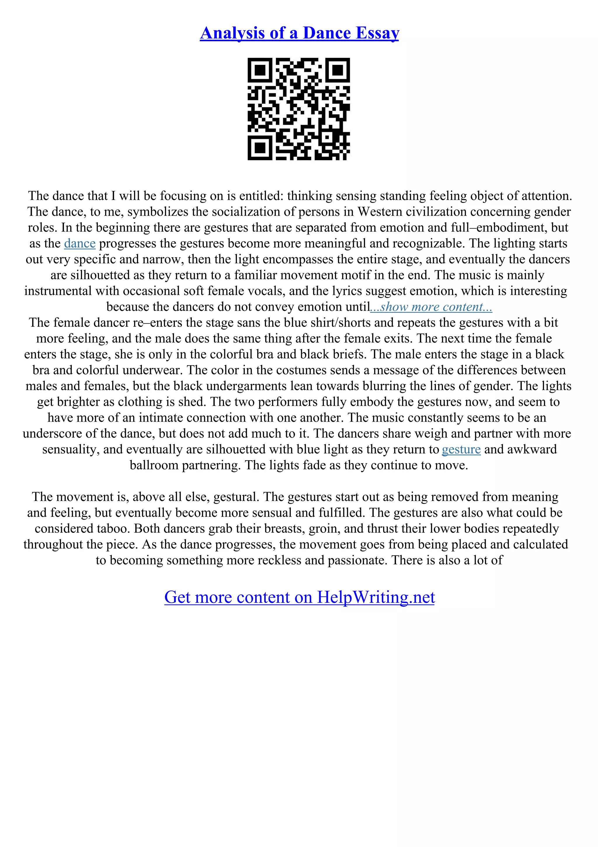 Analysis of a Dance Essay
The dance that I will be focusing on is entitled: thinking sensing standing feeling object of attention.
The dance, to me, symbolizes the socialization of persons in Western civilization concerning gender
roles. In the beginning there are gestures that are separated from emotion and full–embodiment, but
as the dance progresses the gestures become more meaningful and recognizable. The lighting starts
out very specific and narrow, then the light encompasses the entire stage, and eventually the dancers
are silhouetted as they return to a familiar movement motif in the end. The music is mainly
instrumental with occasional soft female vocals, and the lyrics suggest emotion, which is interesting
because the dancers do not convey emotion until...show more content...
The female dancer re–enters the stage sans the blue shirt/shorts and repeats the gestures with a bit
more feeling, and the male does the same thing after the female exits. The next time the female
enters the stage, she is only in the colorful bra and black briefs. The male enters the stage in a black
bra and colorful underwear. The color in the costumes sends a message of the differences between
males and females, but the black undergarments lean towards blurring the lines of gender. The lights
get brighter as clothing is shed. The two performers fully embody the gestures now, and seem to
have more of an intimate connection with one another. The music constantly seems to be an
underscore of the dance, but does not add much to it. The dancers share weigh and partner with more
sensuality, and eventually are silhouetted with blue light as they return to gesture and awkward
ballroom partnering. The lights fade as they continue to move.
The movement is, above all else, gestural. The gestures start out as being removed from meaning
and feeling, but eventually become more sensual and fulfilled. The gestures are also what could be
considered taboo. Both dancers grab their breasts, groin, and thrust their lower bodies repeatedly
throughout the piece. As the dance progresses, the movement goes from being placed and calculated
to becoming something more reckless and passionate. There is also a lot of
Get more content on HelpWriting.net
 