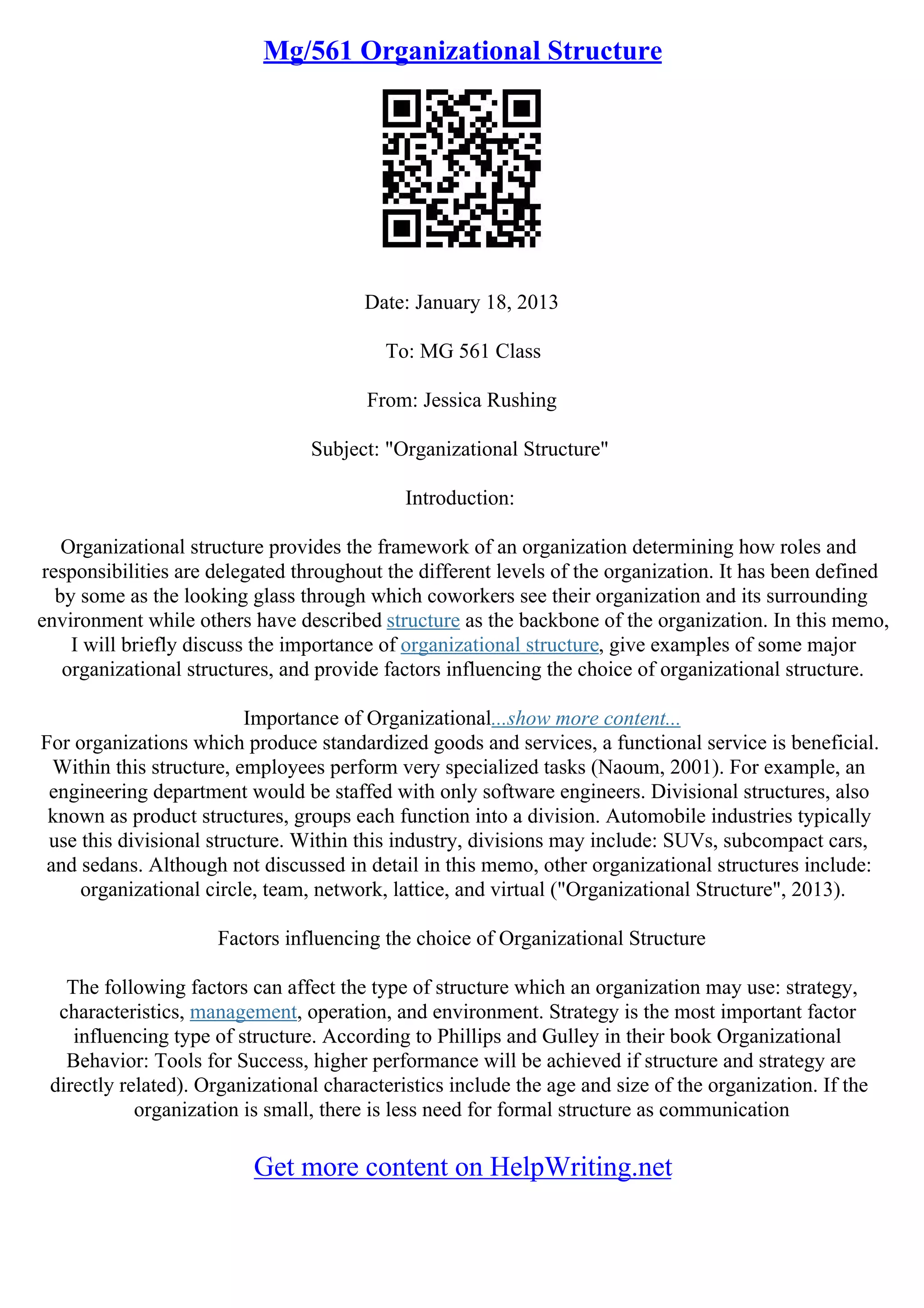 Mg/561 Organizational Structure
Date: January 18, 2013
To: MG 561 Class
From: Jessica Rushing
Subject: "Organizational Structure"
Introduction:
Organizational structure provides the framework of an organization determining how roles and
responsibilities are delegated throughout the different levels of the organization. It has been defined
by some as the looking glass through which coworkers see their organization and its surrounding
environment while others have described structure as the backbone of the organization. In this memo,
I will briefly discuss the importance of organizational structure, give examples of some major
organizational structures, and provide factors influencing the choice of organizational structure.
Importance of Organizational...show more content...
For organizations which produce standardized goods and services, a functional service is beneficial.
Within this structure, employees perform very specialized tasks (Naoum, 2001). For example, an
engineering department would be staffed with only software engineers. Divisional structures, also
known as product structures, groups each function into a division. Automobile industries typically
use this divisional structure. Within this industry, divisions may include: SUVs, subcompact cars,
and sedans. Although not discussed in detail in this memo, other organizational structures include:
organizational circle, team, network, lattice, and virtual ("Organizational Structure", 2013).
Factors influencing the choice of Organizational Structure
The following factors can affect the type of structure which an organization may use: strategy,
characteristics, management, operation, and environment. Strategy is the most important factor
influencing type of structure. According to Phillips and Gulley in their book Organizational
Behavior: Tools for Success, higher performance will be achieved if structure and strategy are
directly related). Organizational characteristics include the age and size of the organization. If the
organization is small, there is less need for formal structure as communication
Get more content on HelpWriting.net
 