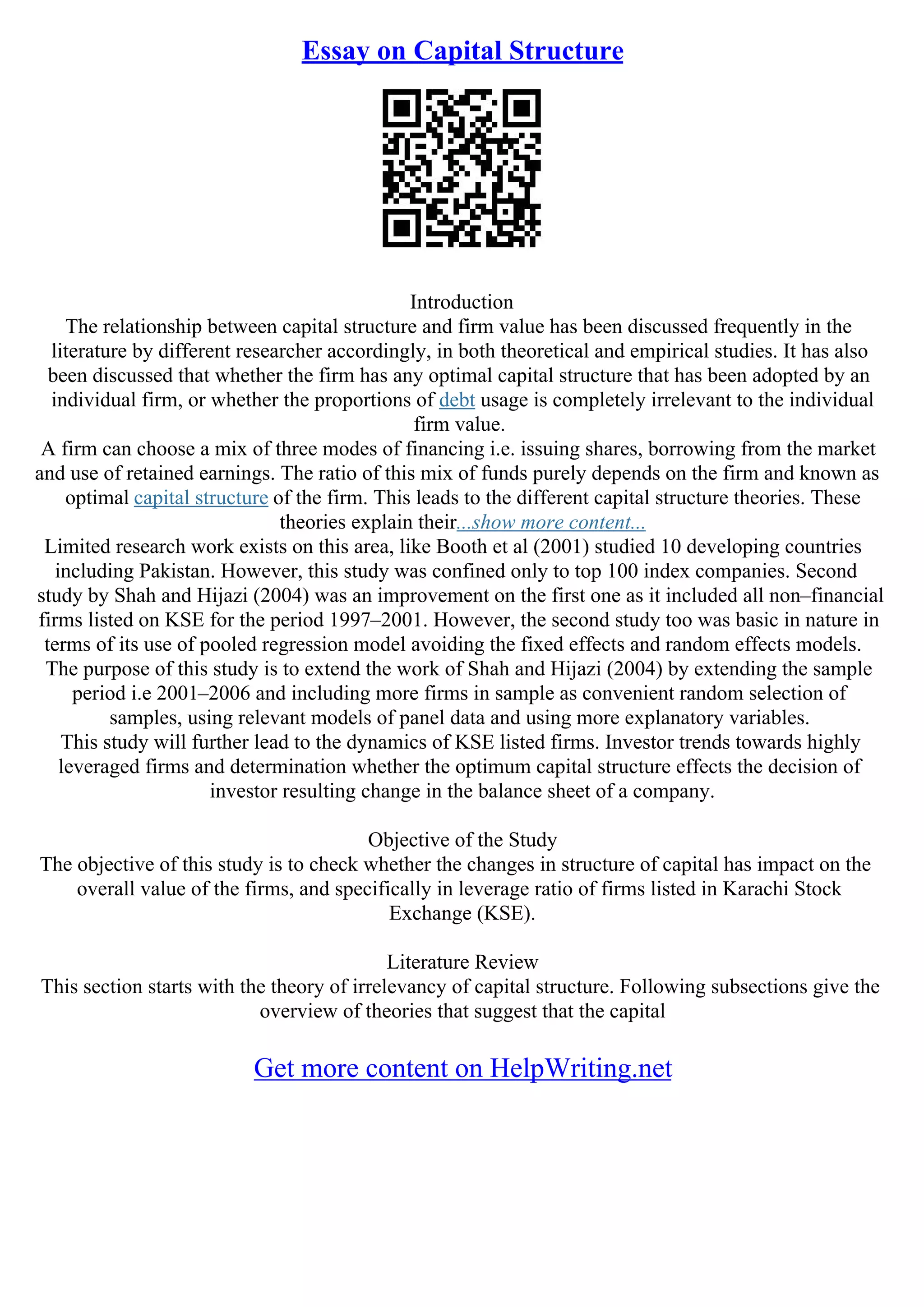 Essay on Capital Structure
Introduction
The relationship between capital structure and firm value has been discussed frequently in the
literature by different researcher accordingly, in both theoretical and empirical studies. It has also
been discussed that whether the firm has any optimal capital structure that has been adopted by an
individual firm, or whether the proportions of debt usage is completely irrelevant to the individual
firm value.
A firm can choose a mix of three modes of financing i.e. issuing shares, borrowing from the market
and use of retained earnings. The ratio of this mix of funds purely depends on the firm and known as
optimal capital structure of the firm. This leads to the different capital structure theories. These
theories explain their...show more content...
Limited research work exists on this area, like Booth et al (2001) studied 10 developing countries
including Pakistan. However, this study was confined only to top 100 index companies. Second
study by Shah and Hijazi (2004) was an improvement on the first one as it included all non–financial
firms listed on KSE for the period 1997–2001. However, the second study too was basic in nature in
terms of its use of pooled regression model avoiding the fixed effects and random effects models.
The purpose of this study is to extend the work of Shah and Hijazi (2004) by extending the sample
period i.e 2001–2006 and including more firms in sample as convenient random selection of
samples, using relevant models of panel data and using more explanatory variables.
This study will further lead to the dynamics of KSE listed firms. Investor trends towards highly
leveraged firms and determination whether the optimum capital structure effects the decision of
investor resulting change in the balance sheet of a company.
Objective of the Study
The objective of this study is to check whether the changes in structure of capital has impact on the
overall value of the firms, and specifically in leverage ratio of firms listed in Karachi Stock
Exchange (KSE).
Literature Review
This section starts with the theory of irrelevancy of capital structure. Following subsections give the
overview of theories that suggest that the capital
Get more content on HelpWriting.net
 