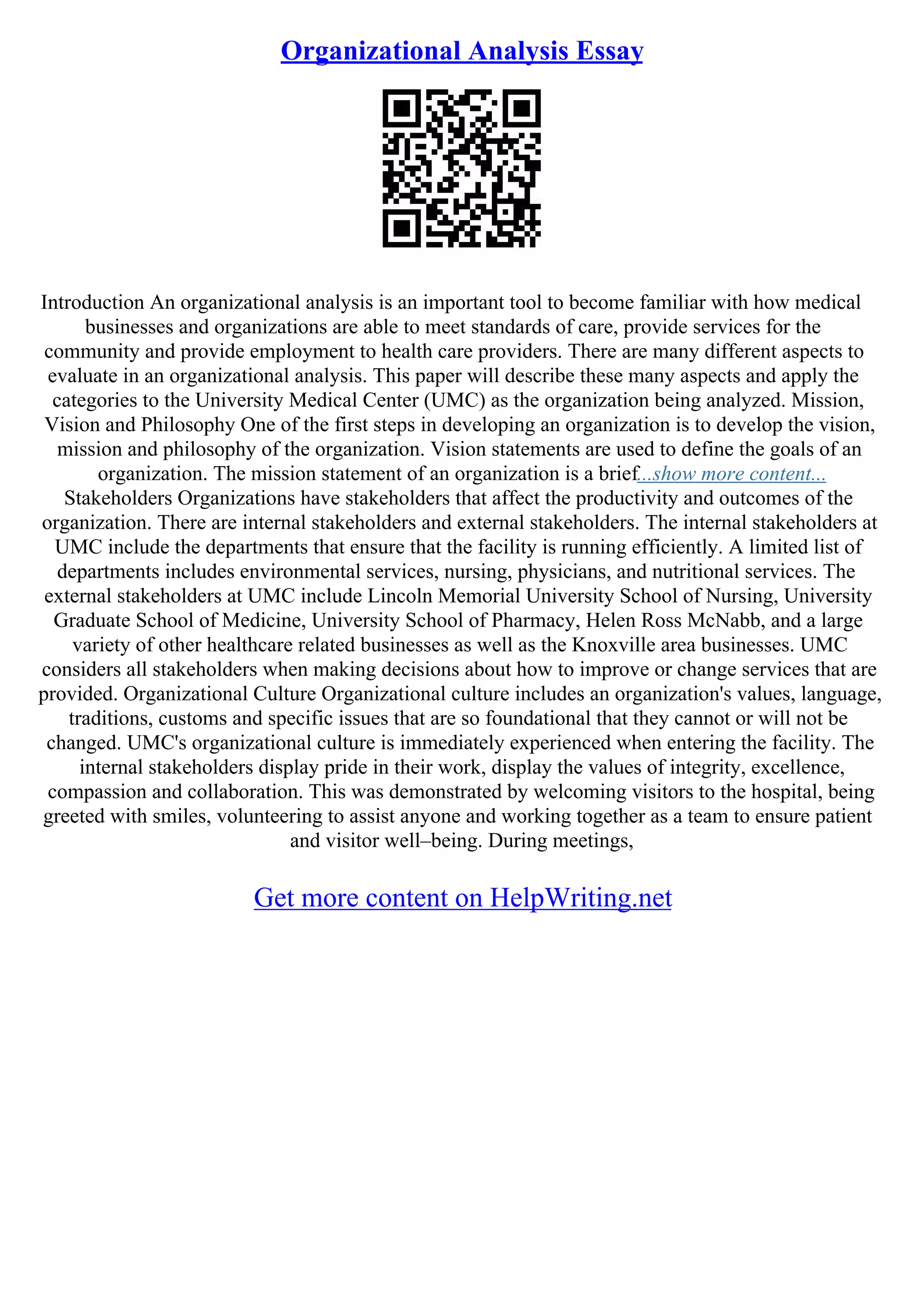Organizational Analysis Essay
Introduction An organizational analysis is an important tool to become familiar with how medical
businesses and organizations are able to meet standards of care, provide services for the
community and provide employment to health care providers. There are many different aspects to
evaluate in an organizational analysis. This paper will describe these many aspects and apply the
categories to the University Medical Center (UMC) as the organization being analyzed. Mission,
Vision and Philosophy One of the first steps in developing an organization is to develop the vision,
mission and philosophy of the organization. Vision statements are used to define the goals of an
organization. The mission statement of an organization is a brief...show more content...
Stakeholders Organizations have stakeholders that affect the productivity and outcomes of the
organization. There are internal stakeholders and external stakeholders. The internal stakeholders at
UMC include the departments that ensure that the facility is running efficiently. A limited list of
departments includes environmental services, nursing, physicians, and nutritional services. The
external stakeholders at UMC include Lincoln Memorial University School of Nursing, University
Graduate School of Medicine, University School of Pharmacy, Helen Ross McNabb, and a large
variety of other healthcare related businesses as well as the Knoxville area businesses. UMC
considers all stakeholders when making decisions about how to improve or change services that are
provided. Organizational Culture Organizational culture includes an organization's values, language,
traditions, customs and specific issues that are so foundational that they cannot or will not be
changed. UMC's organizational culture is immediately experienced when entering the facility. The
internal stakeholders display pride in their work, display the values of integrity, excellence,
compassion and collaboration. This was demonstrated by welcoming visitors to the hospital, being
greeted with smiles, volunteering to assist anyone and working together as a team to ensure patient
and visitor well–being. During meetings,
Get more content on HelpWriting.net
 