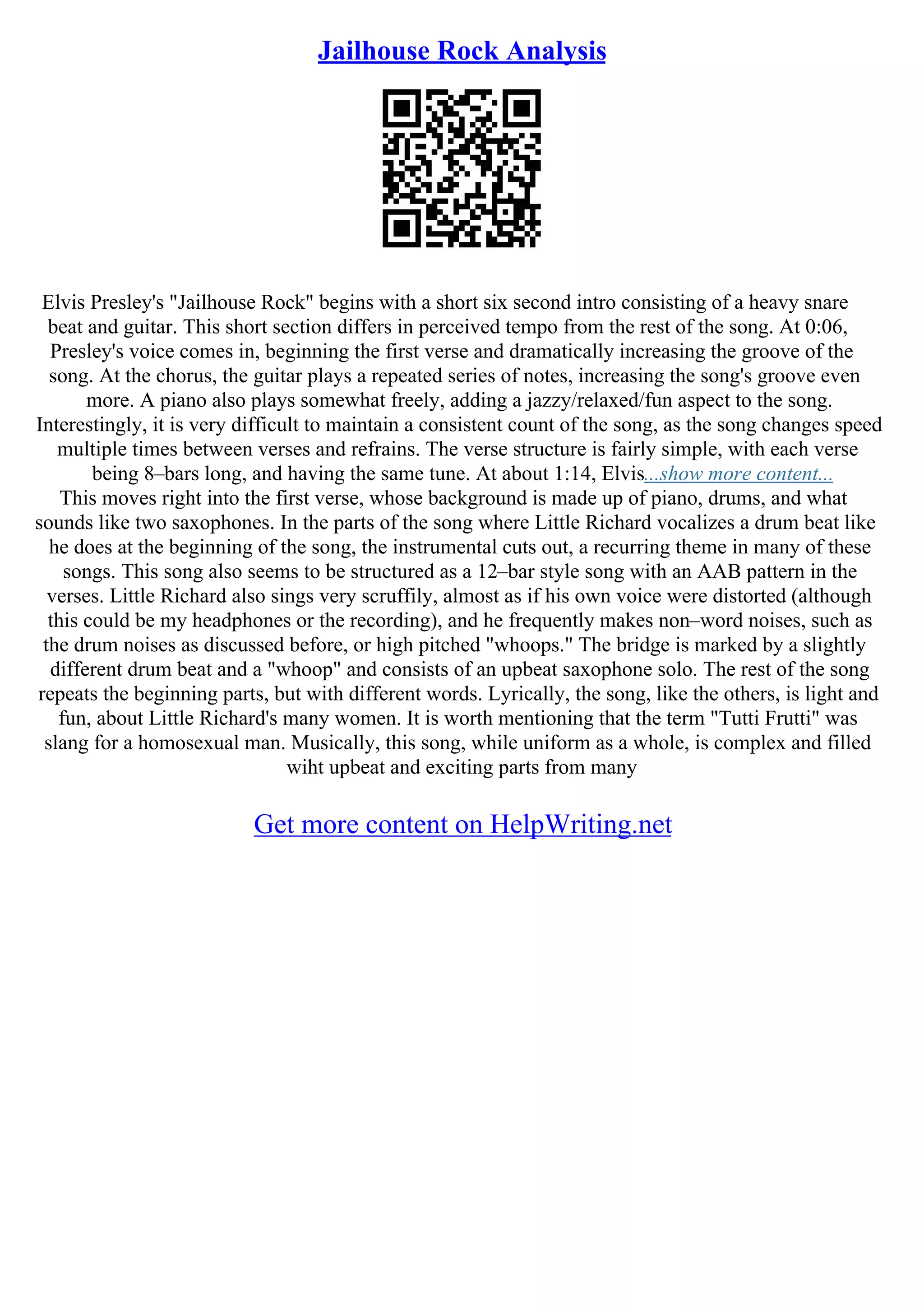 Jailhouse Rock Analysis
Elvis Presley's "Jailhouse Rock" begins with a short six second intro consisting of a heavy snare
beat and guitar. This short section differs in perceived tempo from the rest of the song. At 0:06,
Presley's voice comes in, beginning the first verse and dramatically increasing the groove of the
song. At the chorus, the guitar plays a repeated series of notes, increasing the song's groove even
more. A piano also plays somewhat freely, adding a jazzy/relaxed/fun aspect to the song.
Interestingly, it is very difficult to maintain a consistent count of the song, as the song changes speed
multiple times between verses and refrains. The verse structure is fairly simple, with each verse
being 8–bars long, and having the same tune. At about 1:14, Elvis...show more content...
This moves right into the first verse, whose background is made up of piano, drums, and what
sounds like two saxophones. In the parts of the song where Little Richard vocalizes a drum beat like
he does at the beginning of the song, the instrumental cuts out, a recurring theme in many of these
songs. This song also seems to be structured as a 12–bar style song with an AAB pattern in the
verses. Little Richard also sings very scruffily, almost as if his own voice were distorted (although
this could be my headphones or the recording), and he frequently makes non–word noises, such as
the drum noises as discussed before, or high pitched "whoops." The bridge is marked by a slightly
different drum beat and a "whoop" and consists of an upbeat saxophone solo. The rest of the song
repeats the beginning parts, but with different words. Lyrically, the song, like the others, is light and
fun, about Little Richard's many women. It is worth mentioning that the term "Tutti Frutti" was
slang for a homosexual man. Musically, this song, while uniform as a whole, is complex and filled
wiht upbeat and exciting parts from many
Get more content on HelpWriting.net
 