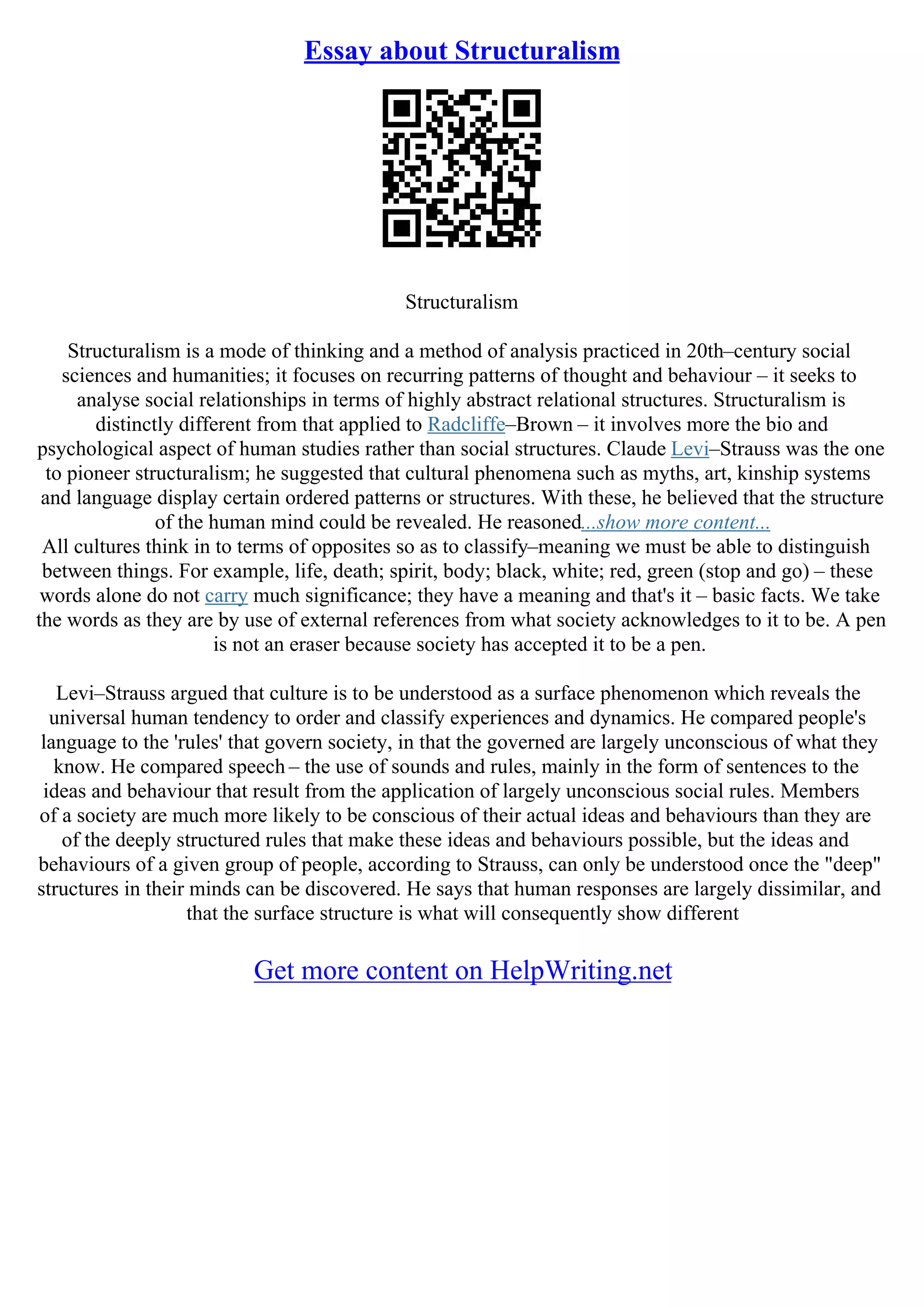 Essay about Structuralism
Structuralism
Structuralism is a mode of thinking and a method of analysis practiced in 20th–century social
sciences and humanities; it focuses on recurring patterns of thought and behaviour – it seeks to
analyse social relationships in terms of highly abstract relational structures. Structuralism is
distinctly different from that applied to Radcliffe–Brown – it involves more the bio and
psychological aspect of human studies rather than social structures. Claude Levi–Strauss was the one
to pioneer structuralism; he suggested that cultural phenomena such as myths, art, kinship systems
and language display certain ordered patterns or structures. With these, he believed that the structure
of the human mind could be revealed. He reasoned...show more content...
All cultures think in to terms of opposites so as to classify–meaning we must be able to distinguish
between things. For example, life, death; spirit, body; black, white; red, green (stop and go) – these
words alone do not carry much significance; they have a meaning and that's it – basic facts. We take
the words as they are by use of external references from what society acknowledges to it to be. A pen
is not an eraser because society has accepted it to be a pen.
Levi–Strauss argued that culture is to be understood as a surface phenomenon which reveals the
universal human tendency to order and classify experiences and dynamics. He compared people's
language to the 'rules' that govern society, in that the governed are largely unconscious of what they
know. He compared speech – the use of sounds and rules, mainly in the form of sentences to the
ideas and behaviour that result from the application of largely unconscious social rules. Members
of a society are much more likely to be conscious of their actual ideas and behaviours than they are
of the deeply structured rules that make these ideas and behaviours possible, but the ideas and
behaviours of a given group of people, according to Strauss, can only be understood once the "deep"
structures in their minds can be discovered. He says that human responses are largely dissimilar, and
that the surface structure is what will consequently show different
Get more content on HelpWriting.net
 