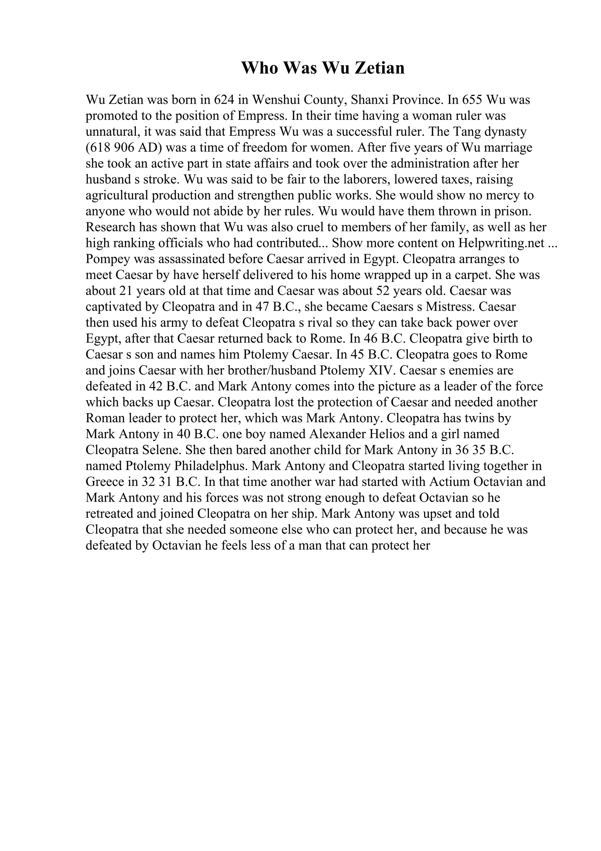 Who Was Wu Zetian
Wu Zetian was born in 624 in Wenshui County, Shanxi Province. In 655 Wu was
promoted to the position of Empress. In their time having a woman ruler was
unnatural, it was said that Empress Wu was a successful ruler. The Tang dynasty
(618 906 AD) was a time of freedom for women. After five years of Wu marriage
she took an active part in state affairs and took over the administration after her
husband s stroke. Wu was said to be fair to the laborers, lowered taxes, raising
agricultural production and strengthen public works. She would show no mercy to
anyone who would not abide by her rules. Wu would have them thrown in prison.
Research has shown that Wu was also cruel to members of her family, as well as her
high ranking officials who had contributed... Show more content on Helpwriting.net ...
Pompey was assassinated before Caesar arrived in Egypt. Cleopatra arranges to
meet Caesar by have herself delivered to his home wrapped up in a carpet. She was
about 21 years old at that time and Caesar was about 52 years old. Caesar was
captivated by Cleopatra and in 47 B.C., she became Caesars s Mistress. Caesar
then used his army to defeat Cleopatra s rival so they can take back power over
Egypt, after that Caesar returned back to Rome. In 46 B.C. Cleopatra give birth to
Caesar s son and names him Ptolemy Caesar. In 45 B.C. Cleopatra goes to Rome
and joins Caesar with her brother/husband Ptolemy XIV. Caesar s enemies are
defeated in 42 B.C. and Mark Antony comes into the picture as a leader of the force
which backs up Caesar. Cleopatra lost the protection of Caesar and needed another
Roman leader to protect her, which was Mark Antony. Cleopatra has twins by
Mark Antony in 40 B.C. one boy named Alexander Helios and a girl named
Cleopatra Selene. She then bared another child for Mark Antony in 36 35 B.C.
named Ptolemy Philadelphus. Mark Antony and Cleopatra started living together in
Greece in 32 31 B.C. In that time another war had started with Actium Octavian and
Mark Antony and his forces was not strong enough to defeat Octavian so he
retreated and joined Cleopatra on her ship. Mark Antony was upset and told
Cleopatra that she needed someone else who can protect her, and because he was
defeated by Octavian he feels less of a man that can protect her
 