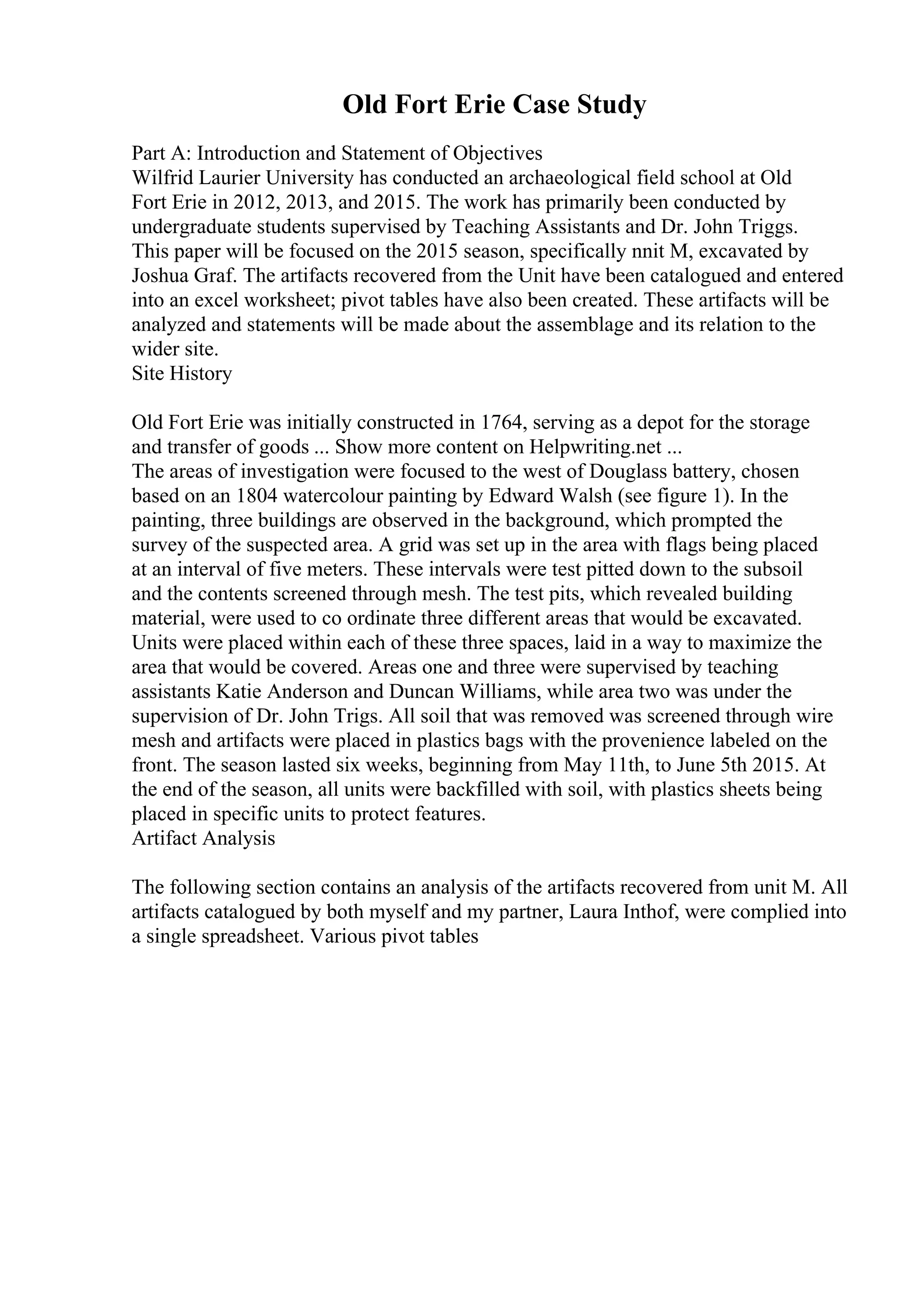Old Fort Erie Case Study
Part A: Introduction and Statement of Objectives
Wilfrid Laurier University has conducted an archaeological field school at Old
Fort Erie in 2012, 2013, and 2015. The work has primarily been conducted by
undergraduate students supervised by Teaching Assistants and Dr. John Triggs.
This paper will be focused on the 2015 season, specifically nnit M, excavated by
Joshua Graf. The artifacts recovered from the Unit have been catalogued and entered
into an excel worksheet; pivot tables have also been created. These artifacts will be
analyzed and statements will be made about the assemblage and its relation to the
wider site.
Site History
Old Fort Erie was initially constructed in 1764, serving as a depot for the storage
and transfer of goods ... Show more content on Helpwriting.net ...
The areas of investigation were focused to the west of Douglass battery, chosen
based on an 1804 watercolour painting by Edward Walsh (see figure 1). In the
painting, three buildings are observed in the background, which prompted the
survey of the suspected area. A grid was set up in the area with flags being placed
at an interval of five meters. These intervals were test pitted down to the subsoil
and the contents screened through mesh. The test pits, which revealed building
material, were used to co ordinate three different areas that would be excavated.
Units were placed within each of these three spaces, laid in a way to maximize the
area that would be covered. Areas one and three were supervised by teaching
assistants Katie Anderson and Duncan Williams, while area two was under the
supervision of Dr. John Trigs. All soil that was removed was screened through wire
mesh and artifacts were placed in plastics bags with the provenience labeled on the
front. The season lasted six weeks, beginning from May 11th, to June 5th 2015. At
the end of the season, all units were backfilled with soil, with plastics sheets being
placed in specific units to protect features.
Artifact Analysis
The following section contains an analysis of the artifacts recovered from unit M. All
artifacts catalogued by both myself and my partner, Laura Inthof, were complied into
a single spreadsheet. Various pivot tables
 