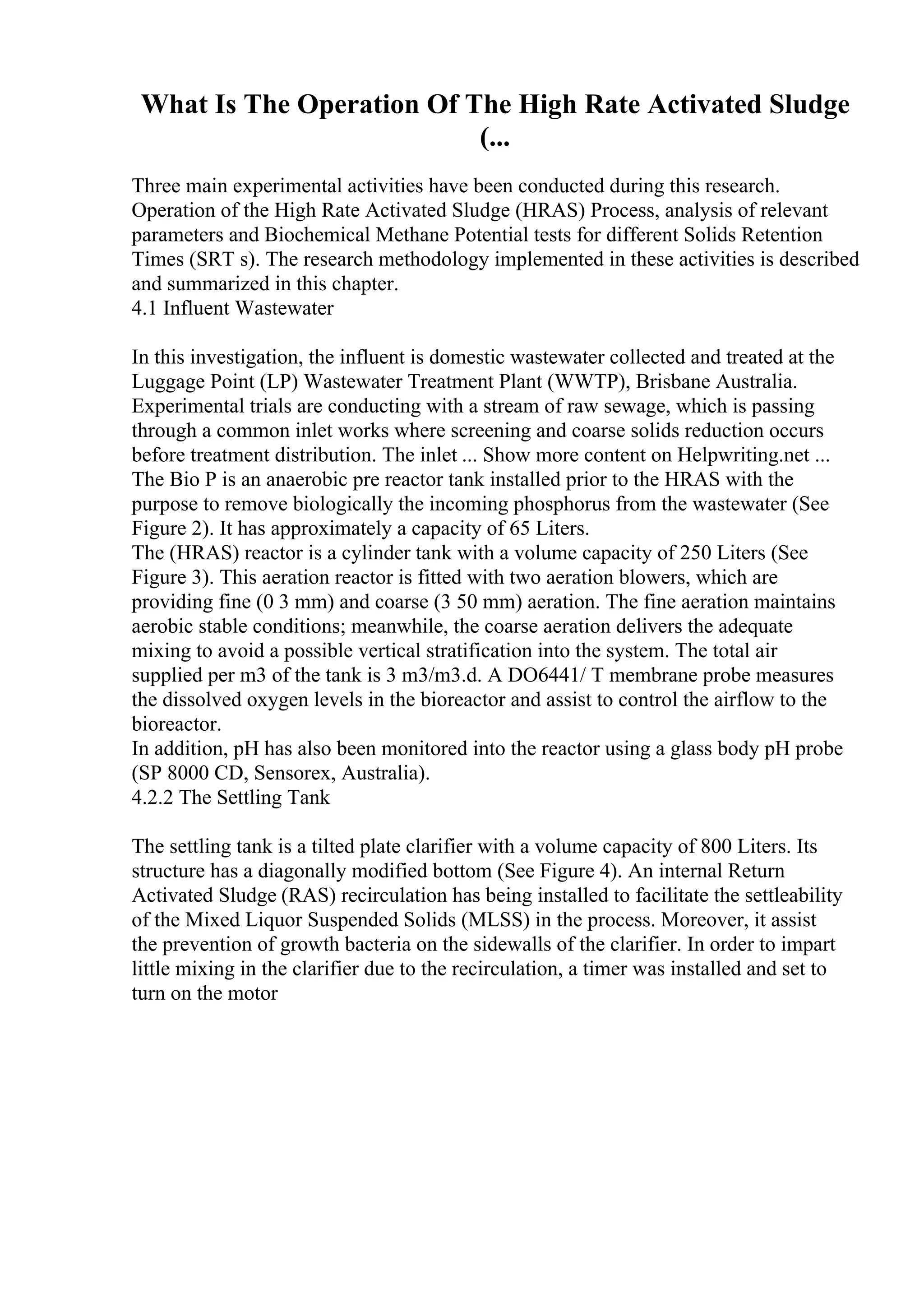 What Is The Operation Of The High Rate Activated Sludge
(...
Three main experimental activities have been conducted during this research.
Operation of the High Rate Activated Sludge (HRAS) Process, analysis of relevant
parameters and Biochemical Methane Potential tests for different Solids Retention
Times (SRT s). The research methodology implemented in these activities is described
and summarized in this chapter.
4.1 Influent Wastewater
In this investigation, the influent is domestic wastewater collected and treated at the
Luggage Point (LP) Wastewater Treatment Plant (WWTP), Brisbane Australia.
Experimental trials are conducting with a stream of raw sewage, which is passing
through a common inlet works where screening and coarse solids reduction occurs
before treatment distribution. The inlet ... Show more content on Helpwriting.net ...
The Bio P is an anaerobic pre reactor tank installed prior to the HRAS with the
purpose to remove biologically the incoming phosphorus from the wastewater (See
Figure 2). It has approximately a capacity of 65 Liters.
The (HRAS) reactor is a cylinder tank with a volume capacity of 250 Liters (See
Figure 3). This aeration reactor is fitted with two aeration blowers, which are
providing fine (0 3 mm) and coarse (3 50 mm) aeration. The fine aeration maintains
aerobic stable conditions; meanwhile, the coarse aeration delivers the adequate
mixing to avoid a possible vertical stratification into the system. The total air
supplied per m3 of the tank is 3 m3/m3.d. A DO6441/ T membrane probe measures
the dissolved oxygen levels in the bioreactor and assist to control the airflow to the
bioreactor.
In addition, pH has also been monitored into the reactor using a glass body pH probe
(SP 8000 CD, Sensorex, Australia).
4.2.2 The Settling Tank
The settling tank is a tilted plate clarifier with a volume capacity of 800 Liters. Its
structure has a diagonally modified bottom (See Figure 4). An internal Return
Activated Sludge (RAS) recirculation has being installed to facilitate the settleability
of the Mixed Liquor Suspended Solids (MLSS) in the process. Moreover, it assist
the prevention of growth bacteria on the sidewalls of the clarifier. In order to impart
little mixing in the clarifier due to the recirculation, a timer was installed and set to
turn on the motor
 