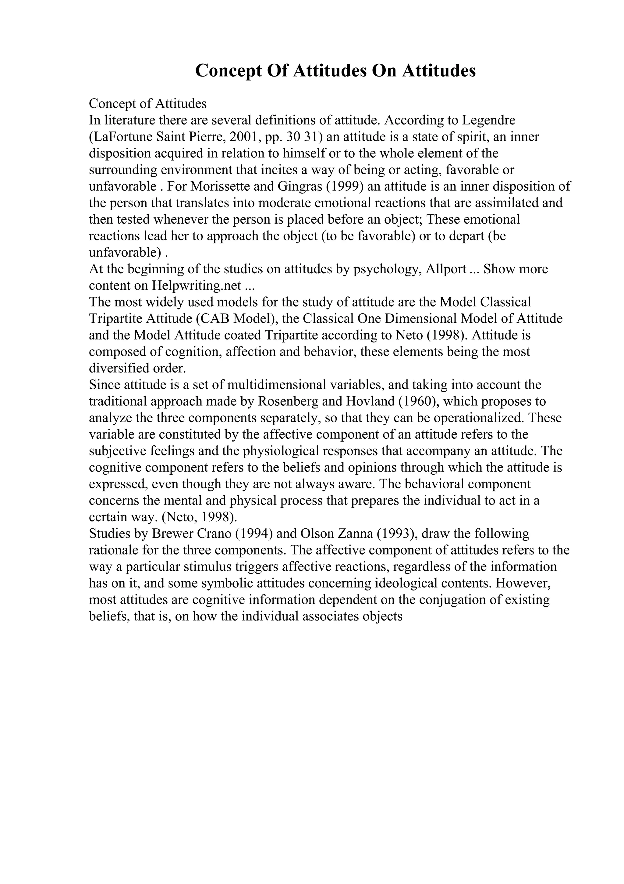 Concept Of Attitudes On Attitudes
Concept of Attitudes
In literature there are several definitions of attitude. According to Legendre
(LaFortune Saint Pierre, 2001, pp. 30 31) an attitude is a state of spirit, an inner
disposition acquired in relation to himself or to the whole element of the
surrounding environment that incites a way of being or acting, favorable or
unfavorable . For Morissette and Gingras (1999) an attitude is an inner disposition of
the person that translates into moderate emotional reactions that are assimilated and
then tested whenever the person is placed before an object; These emotional
reactions lead her to approach the object (to be favorable) or to depart (be
unfavorable) .
At the beginning of the studies on attitudes by psychology, Allport ... Show more
content on Helpwriting.net ...
The most widely used models for the study of attitude are the Model Classical
Tripartite Attitude (CAB Model), the Classical One Dimensional Model of Attitude
and the Model Attitude coated Tripartite according to Neto (1998). Attitude is
composed of cognition, affection and behavior, these elements being the most
diversified order.
Since attitude is a set of multidimensional variables, and taking into account the
traditional approach made by Rosenberg and Hovland (1960), which proposes to
analyze the three components separately, so that they can be operationalized. These
variable are constituted by the affective component of an attitude refers to the
subjective feelings and the physiological responses that accompany an attitude. The
cognitive component refers to the beliefs and opinions through which the attitude is
expressed, even though they are not always aware. The behavioral component
concerns the mental and physical process that prepares the individual to act in a
certain way. (Neto, 1998).
Studies by Brewer Crano (1994) and Olson Zanna (1993), draw the following
rationale for the three components. The affective component of attitudes refers to the
way a particular stimulus triggers affective reactions, regardless of the information
has on it, and some symbolic attitudes concerning ideological contents. However,
most attitudes are cognitive information dependent on the conjugation of existing
beliefs, that is, on how the individual associates objects
 