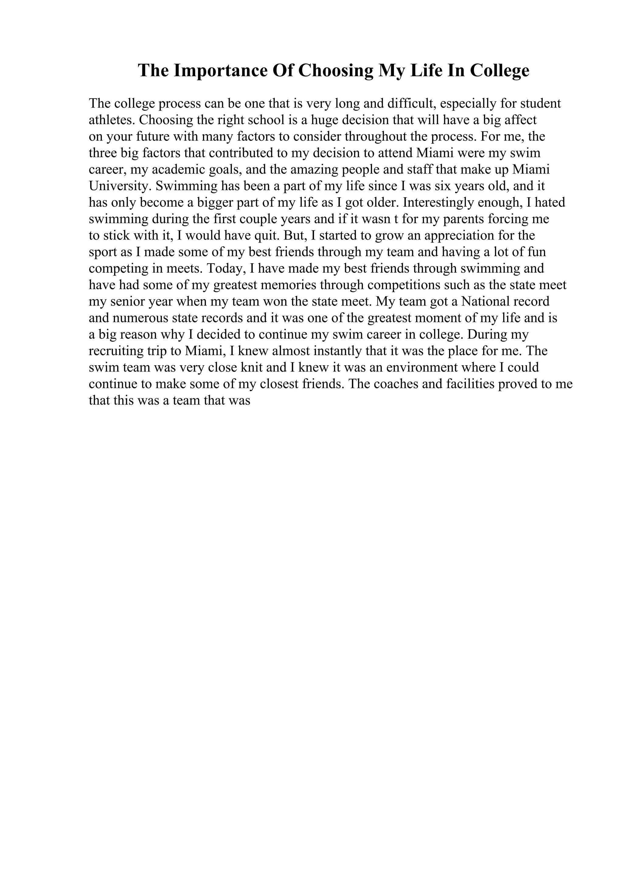 The Importance Of Choosing My Life In College
The college process can be one that is very long and difficult, especially for student
athletes. Choosing the right school is a huge decision that will have a big affect
on your future with many factors to consider throughout the process. For me, the
three big factors that contributed to my decision to attend Miami were my swim
career, my academic goals, and the amazing people and staff that make up Miami
University. Swimming has been a part of my life since I was six years old, and it
has only become a bigger part of my life as I got older. Interestingly enough, I hated
swimming during the first couple years and if it wasn t for my parents forcing me
to stick with it, I would have quit. But, I started to grow an appreciation for the
sport as I made some of my best friends through my team and having a lot of fun
competing in meets. Today, I have made my best friends through swimming and
have had some of my greatest memories through competitions such as the state meet
my senior year when my team won the state meet. My team got a National record
and numerous state records and it was one of the greatest moment of my life and is
a big reason why I decided to continue my swim career in college. During my
recruiting trip to Miami, I knew almost instantly that it was the place for me. The
swim team was very close knit and I knew it was an environment where I could
continue to make some of my closest friends. The coaches and facilities proved to me
that this was a team that was
 