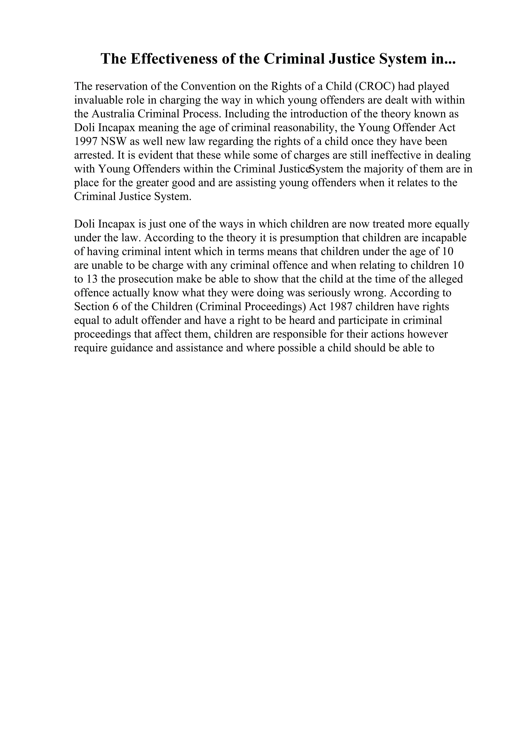 The Effectiveness of the Criminal Justice System in...
The reservation of the Convention on the Rights of a Child (CROC) had played
invaluable role in charging the way in which young offenders are dealt with within
the Australia Criminal Process. Including the introduction of the theory known as
Doli Incapax meaning the age of criminal reasonability, the Young Offender Act
1997 NSW as well new law regarding the rights of a child once they have been
arrested. It is evident that these while some of charges are still ineffective in dealing
with Young Offenders within the Criminal JusticeSystem the majority of them are in
place for the greater good and are assisting young offenders when it relates to the
Criminal Justice System.
Doli Incapax is just one of the ways in which children are now treated more equally
under the law. According to the theory it is presumption that children are incapable
of having criminal intent which in terms means that children under the age of 10
are unable to be charge with any criminal offence and when relating to children 10
to 13 the prosecution make be able to show that the child at the time of the alleged
offence actually know what they were doing was seriously wrong. According to
Section 6 of the Children (Criminal Proceedings) Act 1987 children have rights
equal to adult offender and have a right to be heard and participate in criminal
proceedings that affect them, children are responsible for their actions however
require guidance and assistance and where possible a child should be able to
 