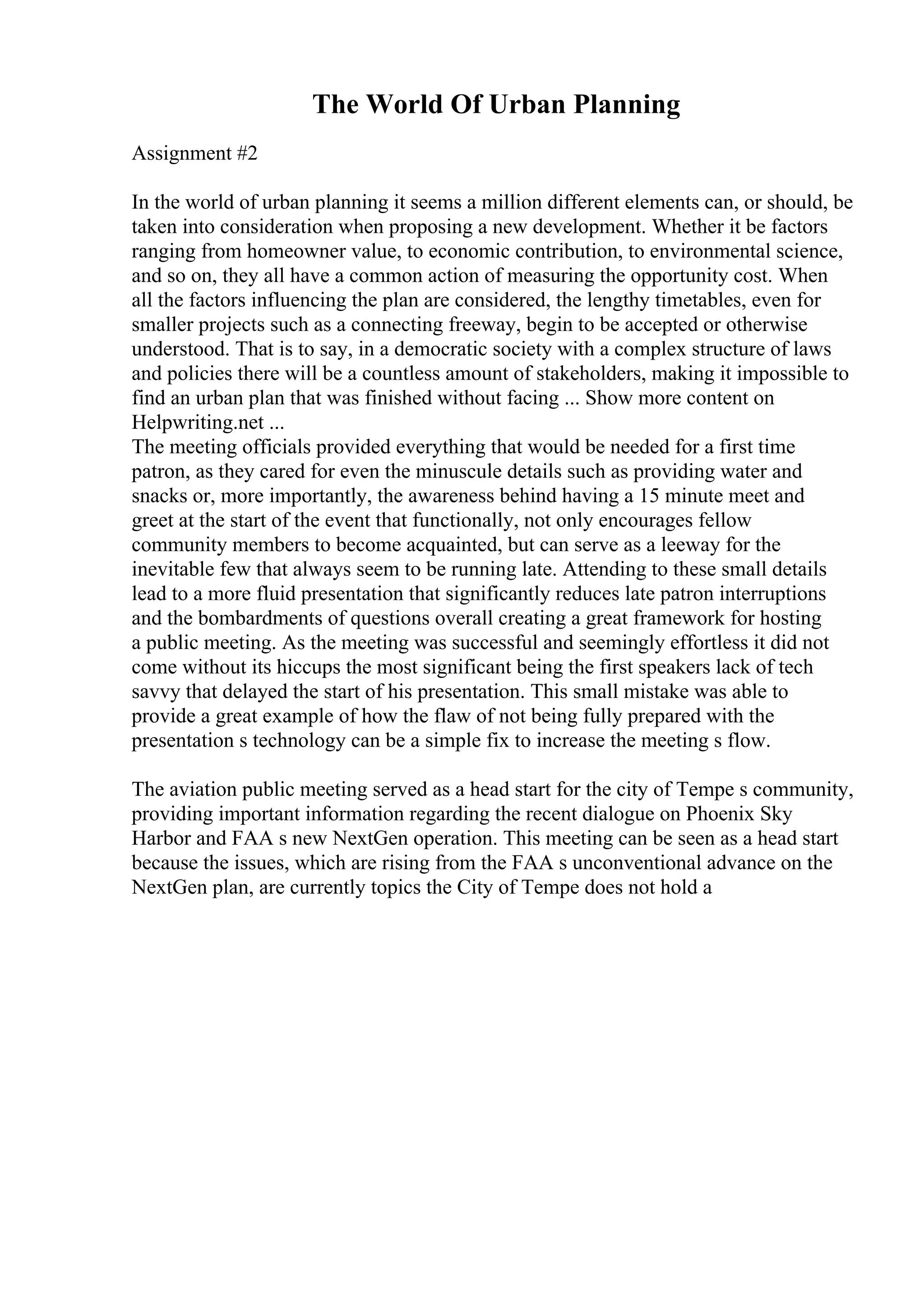 The World Of Urban Planning
Assignment #2
In the world of urban planning it seems a million different elements can, or should, be
taken into consideration when proposing a new development. Whether it be factors
ranging from homeowner value, to economic contribution, to environmental science,
and so on, they all have a common action of measuring the opportunity cost. When
all the factors influencing the plan are considered, the lengthy timetables, even for
smaller projects such as a connecting freeway, begin to be accepted or otherwise
understood. That is to say, in a democratic society with a complex structure of laws
and policies there will be a countless amount of stakeholders, making it impossible to
find an urban plan that was finished without facing ... Show more content on
Helpwriting.net ...
The meeting officials provided everything that would be needed for a first time
patron, as they cared for even the minuscule details such as providing water and
snacks or, more importantly, the awareness behind having a 15 minute meet and
greet at the start of the event that functionally, not only encourages fellow
community members to become acquainted, but can serve as a leeway for the
inevitable few that always seem to be running late. Attending to these small details
lead to a more fluid presentation that significantly reduces late patron interruptions
and the bombardments of questions overall creating a great framework for hosting
a public meeting. As the meeting was successful and seemingly effortless it did not
come without its hiccups the most significant being the first speakers lack of tech
savvy that delayed the start of his presentation. This small mistake was able to
provide a great example of how the flaw of not being fully prepared with the
presentation s technology can be a simple fix to increase the meeting s flow.
The aviation public meeting served as a head start for the city of Tempe s community,
providing important information regarding the recent dialogue on Phoenix Sky
Harbor and FAA s new NextGen operation. This meeting can be seen as a head start
because the issues, which are rising from the FAA s unconventional advance on the
NextGen plan, are currently topics the City of Tempe does not hold a
 